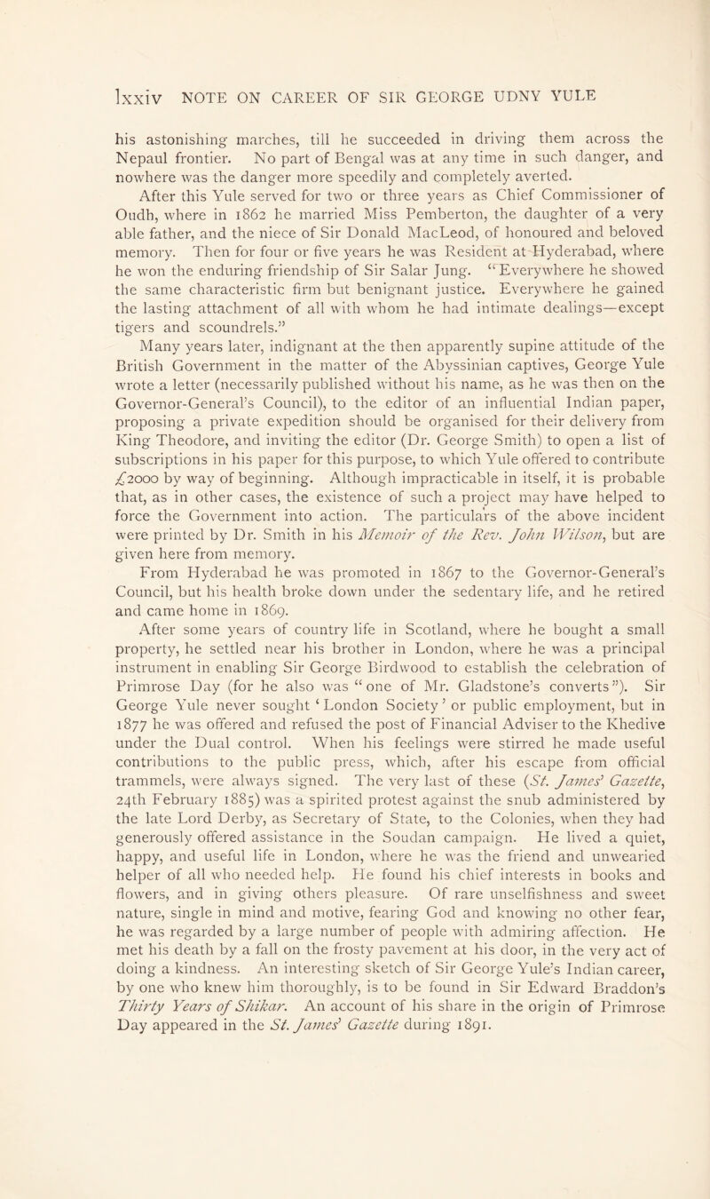 his astonishing marches, till he succeeded in driving them across the Nepaul frontier. No part of Bengal was at any time in such danger, and nowhere was the danger more speedily and completely averted. After this Yule served for two or three years as Chief Commissioner of Oudh, where in 1862 he married Miss Pemberton, the daughter of a very able father, and the niece of Sir Donald MacLeod, of honoured and beloved memory. Then for four or five years he was Resident at Hyderabad, where he won the enduring friendship of Sir Salar Jung. “ Everywhere he showed the same characteristic firm but benignant justice. Everywhere he gained the lasting attachment of all with whom he had intimate dealings—except tigers and scoundrels.” Many years later, indignant at the then apparently supine attitude of the British Government in the matter of the Abyssinian captives, George Yule wrote a letter (necessarily published without his name, as he was then on the Governor-General’s Council), to the editor of an influential Indian paper, proposing a private expedition should be organised for their delivery from King Theodore, and inviting the editor (Dr. George Smith) to open a list of subscriptions in his paper for this purpose, to which Yule offered to contribute ^2000 by way of beginning. Although impracticable in itself, it is probable that, as in other cases, the existence of such a project may have helped to force the Government into action. The particulars of the above incident were printed by Dr. Smith in his Memoir of the Rev. John Wilson, but are given here from memory. From Hyderabad he was promoted in 1867 to the Governor-General’s Council, but his health broke down under the sedentary life, and he retired and came home in 1869. After some years of country life in Scotland, where he bought a small property, he settled near his brother in London, where he was a principal instrument in enabling Sir George Birdwood to establish the celebration of Primrose Day (for he also was “one of Mr. Gladstone’s converts”). Sir George Yule never sought ‘London Society’ or public employment, but in 1877 he was offered and refused the post of Financial Adviser to the Khedive under the Dual control. When his feelings were stirred he made useful contributions to the public press, which, after his escape from official trammels, were always signed. The very last of these (St. James’ Gazette, 24th February 1885) was a spirited protest against the snub administered by the late Lord Derby, as Secretary of State, to the Colonies, when they had generously offered assistance in the Soudan campaign. He lived a quiet, happy, and useful life in London, where he was the friend and unwearied helper of all who needed help. He found his chief interests in books and flowers, and in giving others pleasure. Of rare unselfishness and sweet nature, single in mind and motive, fearing God and knowing no other fear, he was regarded by a large number of people with admiring affection. He met his death by a fall on the frosty pavement at his door, in the very act of doing a kindness. An interesting sketch of Sir George Yule’s Indian career, by one who knew him thoroughly, is to be found in Sir Edward Braddon’s Thirty Years of Shikar. An account of his share in the origin of Primrose Day appeared in the St. James'1 Gazette during 1891.