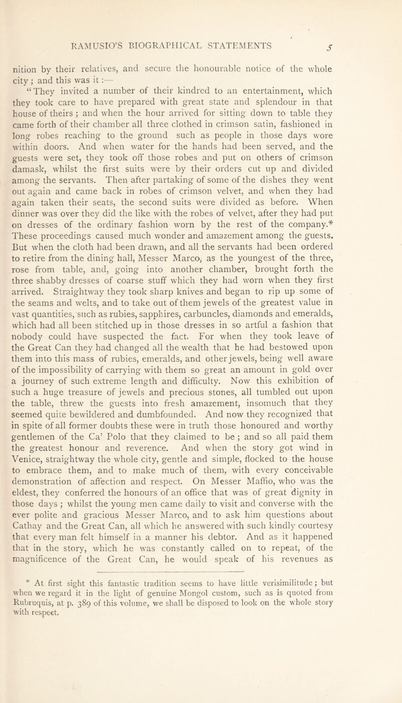 S nition by their relatives, and secure the honourable notice of the whole city ; and this was it “They invited a number of their kindred to an entertainment, which they took care to have prepared with great state and splendour in that house of theirs ; and when the hour arrived for sitting down to table they came forth of their chamber all three clothed in crimson satin, fashioned in long robes reaching to the ground such as people in those days wore within doors. And when water for the hands had been served, and the guests were set, they took off those robes and put on others of crimson damask, whilst the first suits were by their orders cut up and divided among the servants. Then after partaking of some of the dishes they went out again and came back in robes of crimson velvet, and when they had again taken their seats, the second suits were divided as before. When dinner was over they did the like with the robes of velvet, after they had put on dresses of the ordinary fashion worn by the rest of the company.* These proceedings caused much wonder and amazement among the guests. But when the cloth had been drawn, and all the servants had been ordered to retire from the dining hall, Messer Marco, as the youngest of the three, rose from table, and, going into another chamber, brought forth the three shabby dresses of coarse stuff which they had worn when they first arrived. Straightway they took sharp knives and began to rip up some of the seams and wrnlts, and to take out of them jewels of the greatest value in vast quantities, such as rubies, sapphires, carbuncles, diamonds and emeralds, which had all been stitched up in those dresses in so artful a fashion that nobody could have suspected the fact. For when they took leave of the Great Can they had changed all the wealth that he had bestowed upon them into this mass of rubies, emeralds, and other jewels, being well aware of the impossibility of carrying with them so great an amount in gold over a journey of such extreme length and difficulty. Now this exhibition of such a huge treasure of jewels and precious stones, all tumbled out upon the table, threw the guests into fresh amazement, insomuch that they seemed quite bewildered and dumbfounded. And now they recognized that in spite of all former doubts these were in truth those honoured and wmrthy gentlemen of the Ca’ Polo that they claimed to be ; and so all paid them the greatest honour and reverence. And when the story got wind in Venice, straightway the whole city, gentle and simple, flocked to the house to embrace them, and to make much of them, with every conceivable demonstration of affection and respect. On Messer Maffio, who was the eldest, they conferred the honours of an office that was of great dignity in those days ; whilst the young men came daily to visit and converse with the ever polite and gracious Messer Marco, and to ask him questions about Cathay and the Great Can, all which he answered with such kindly courtesy that every man felt himself in a manner his debtor. And as it happened that in the story, wffich he was constantly called on to repeat, of the magnificence of the Great Can, he would speak of his revenues as * At first sight this fantastic tradition seems to have little verisimilitude ; but when we regard it in the light of genuine Mongol custom, such as is quoted from Rubruquis, at p. 389 of this volume, we shall be disposed to look on the whole story with respect.