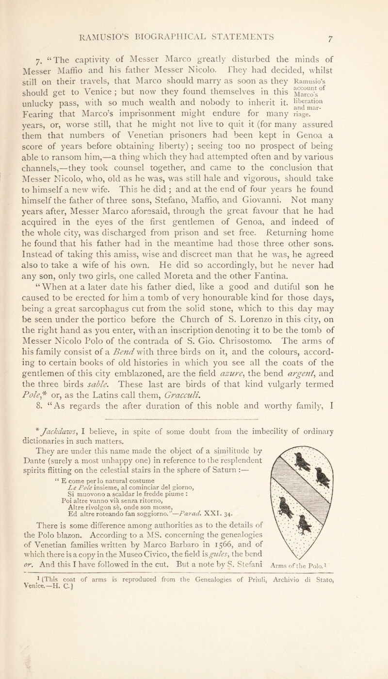 7. “The captivity of Messer Marco greatly disturbed the minds of Messer Maffio and his father Messer Nicolo. They had decided, whilst still on their travels, that Marco should marry as soon as they Ramusio’s should get to Venice ; but now they found themselves in this Marco’s°f unlucky pass, with so much wealth and nobody to inherit it. ^ration Fearing that Marco’s imprisonment might endure for many riage. years, or, worse still, that he might not live to quit it (for many assured them that numbers of Venetian prisoners had been kept in Genoa a score of years before obtaining liberty) ; seeing too no prospect of being able to ransom him,—a thing which they had attempted often and by various channels,—they took counsel together, and came to the conclusion that Messer Nicolo, who, old as he was, was still hale and vigorous, should take to himself a new wife. This he did ; and at the end of four years he found himself the father of three sons, Stefano, Maffio, and Giovanni. Not many years after, Messer Marco aforesaid, through the great favour that he had acquired in the eyes of the first gentlemen of Genoa, and indeed of the whole city, tvas discharged from prison and set free. Returning home he found that his father had in the meantime had those three other sons. Instead of taking this amiss, wise and discreet man that he was, he agreed also to take a wife of his own. He did so accordingly, but he never had any son, only two girls, one called Moreta and the other Fantina. “ When at a later date his father died, like a good and dutiful son he caused to be erected for him a tomb of very honourable kind for those days, being a great sarcophagus cut from the solid stone, which to this day may be seen under the portico before the Church of S. Lorenzo in this city, on the right hand as you enter, with an inscription denoting it to be the tomb of Messer Nicolo Polo of the contrada of S. Gio. Chrisostomo. The arms of his family consist of a Beiul with three birds on it, and the colours, accord- ing to certain books of old histories in which you see all the coats of the gentlemen of this city emblazoned, are the field azure, the bend, argent, and the three birds sable. These last are birds of that kind vulgarly termed Pole* or, as the Latins call them, Gracculi. 8. “As regards the after duration of this noble and worthy family, I * Jackdaws, I believe, in spite of some doubt from the imbecility of ordinary dictionaries in such matters. They are under this name made the object of a similitude by Dante (surely a most unhappy one) in reference to the resplendent spirits flitting on the celestial stairs in the sphere of Saturn :— “ E come perlo natural costume Le Pole insieme, al cominciar del giorno, Si muovono a scaldar le fredde piume : Poi altre vanno vià senza ritorno, Altre rivolgon sè, onde son mosse, Ed altre roteando fan soggiorno. ”—Par ad. XXI. 34. There is some difference among authorities as to the details of the Polo blazon. According to a MS. concerning the genealogies of Venetian families written by Marco Barbaro in 1566, and of which there is a copy in the Museo Civico, the field is gules, the bend or. And this I have followed in the cut. But a note by S. Stefani Arms of the Polo.7 1 [This coat of arms is reproduced from the Genealogies of Priuli, Archivio di State, Venice.-H. C]