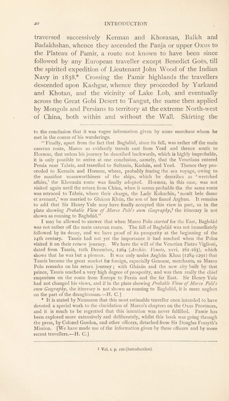 traversed successively Kerman and Khorasan, Balkh and Badakhshan, whence they ascended the Panja or upper Oxus to the Plateau of Pamir, a route not known to have been since followed by any European traveller except Benedict Goës, till the spirited expedition of Lieutenant John Wood of the Indian Navy in 1838* Crossing the Pamir highlands the travellers descended upon Kashgar, whence they proceeded by Yarkand and Khotan, and the vicinity of Lake Lob, and eventually across the Great Gobi Desert to Tangut, the name then applied by Mongols and Persians to territory at the extreme North-west of China, both within and without the Wall. Skirting the to the conclusion that it was vague information given by some merchant whom he met in the course of his wanderings. ‘4 Finally, apart from the fact that Baghdad, since its fall, was rather off the main caravan route, Marco so evidently travels east from Yezd and thence south to Hormuz, that unless his journey be described backwards, which is highly improbable, it is only possible to arrive at one conclusion, namely, that the Venetians entered Persia near Tabriz, and travelled to Sultania, Kashan, and Yezd. Thence they pro- ceeded to Kerman and Hormuz, where, probably fearing the sea voyage, owing to the manifest unseaworthiness of the ships, which he describes as £ wretched affairs,’ the Khorasan route was finally adopted. Hormuz, in this case, was not visited again until the return from China, when it seems probable tha the same route was retraced to Tabriz, where their charge, the Lady Kokachin, ‘ moult bele dame et avenant,’ was married to Ghâzan Khan, the son of her fiance Arghun. It remains to add that Sir Henry Yule may have finally accepted this view in part, as in the plate showing Probable View of Marco Polo’s own Geographythe itinerary is not shown as running tc Baghdad.” I may be allowed to answer that when Marco Polo started for the East, Baghdad was not rather off the main caravan route. The fall of Baghdad was not immediately followed by its decay, and we have proof of its prosperity at the beginning of the 14th century. Tauris had not yet the importance it had reached when the Polos visited it on their return journey. We have the will of the Venetian Pietro Viglioni, dated from Tauris, 10th December, 1264 (.Archiv. Veneto, xxvi. 161-165), which shows that he was but a pioneer. It was only under Arghun Khan (1284-1291) that Tauris became the great market for foreign, especially Genoese, merchants, as Marco Polo remarks on his return journey ; with Ghâzan and the new city built by that prince, Tauris reached a very high degree of prosperity, and was then really the chief emporium on the route from Europe to Persia and the far East. Sir Henry Yule had not changed his views, and if in the plate showing Probable View of Marco Polo’s own Geography, the itinerary is not shown as running to Baghdad, it is mere neglect on the part of the draughtsman.—H. C.] * It is stated by Neumann that this most estimable traveller once intended to have devoted a special work to the elucidation of Marco’s chapters on the Oxus Provinces, and it is much to be regretted that this intention was never fulfilled. Pamir has been explored more extensively and deliberately, whilst this book was going through the press, by Colonel Gordon, and other officers, detached from Sir Douglas Forsyth’s Mission. [We have made use of the information given by these officers and by more recent travellers.—H. C.] 1 Vol. i. p. no (Introduction).