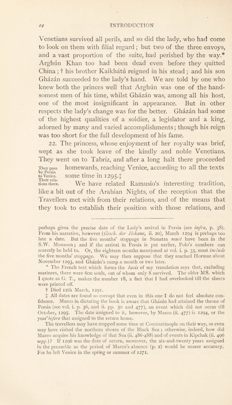 Venetians survived all perils, and so did the lady, who had come to look on them with filial regard ; but two of the three envoys, and a vast proportion of the suite, had perished by the way.* Arghun Khan too had been dead even before they quitted China ; t his brother Kaikhatu reigned in his stead ; and his son Ghâzan succeeded to the lady’s hand. We are told by one who knew both the princes well that Arghun was one of the hand- somest men of his time, whilst Ghâzan was, among all his host, one of the most insignificant in appearance. But in other respects the lady’s change was for the better. Ghâzan had some of the highest qualities of a soldier, a legislator and a king, adorned by many and varied accomplishments ; though his reign was too short for the full development of his fame. 22. The princess, whose enjoyment of her royalty was brief, wept as she took leave of the kindly and noble Venetians. They went on to Tabriz, and after a long halt there proceeded They pass homewards, reaching Venice, according to all the texts by Persia to Venice. some time m 12954 tions there. We have related Ramusio’s interesting tradition, like a bit out of the Arabian Nights, of the reception that the Travellers met with from their relations, and of the means that they took to establish their position with those relations, and perhaps gives the precise date of the Lady’s arrival in Persia (see infra, p. 38). From his narrative, however (Gesch. der Ilchane, ii. 20), March 1294 is perhaps too late a date. But the five months’ stoppage in Sumatra must have been in the S.W. Monsoon; and if the arrival in Persia is put earlier, Polo’s numbers can scarcely be held to. Or, the eighteen months mentioned at vol. i. p. 35, must include the five months’ stoppage. We may then suppose that they reached Plormuz about November 1293, and Ghâzân’s camp a month or two later. * The French text which forms the basis of my translation says that, excluding mariners, there were 600 souls, out of whom only 8 survived. The older MS. which I quote as G. T., makes the number 18, a fact that I had overlooked till the sheets were printed off. t Died 12th March, 1291. Î All dates are found so corrupt that even in this one I do not feel absolute con- fidence. Marco in dictating the book is aware that Ghâzan had attained the throne of Persia (see vol. i. p. 36, and ii. pp. 50 and 477), an event which did not occur till October, 1295. The date assigned to it, however, by Marco (ii. 477) is 1294, or the year 'before that assigned to the return home. The travellers may have stopped some time at Constantinople on their way, or even may have visited the northern shores of the Black Sea ; otherwise, indeed, how did Marco acquire his knowledge of that Sea (ii. 486-488) and of events in Kipchak (ii. 496 seqq.)? If 1296 was the date of return, moreover, the six-and-twenty years assigned in the preamble as the period of Marco’s absence (p. 2) would be nearer accuracy. P'or he left Venice in the spring or summer of 1271.