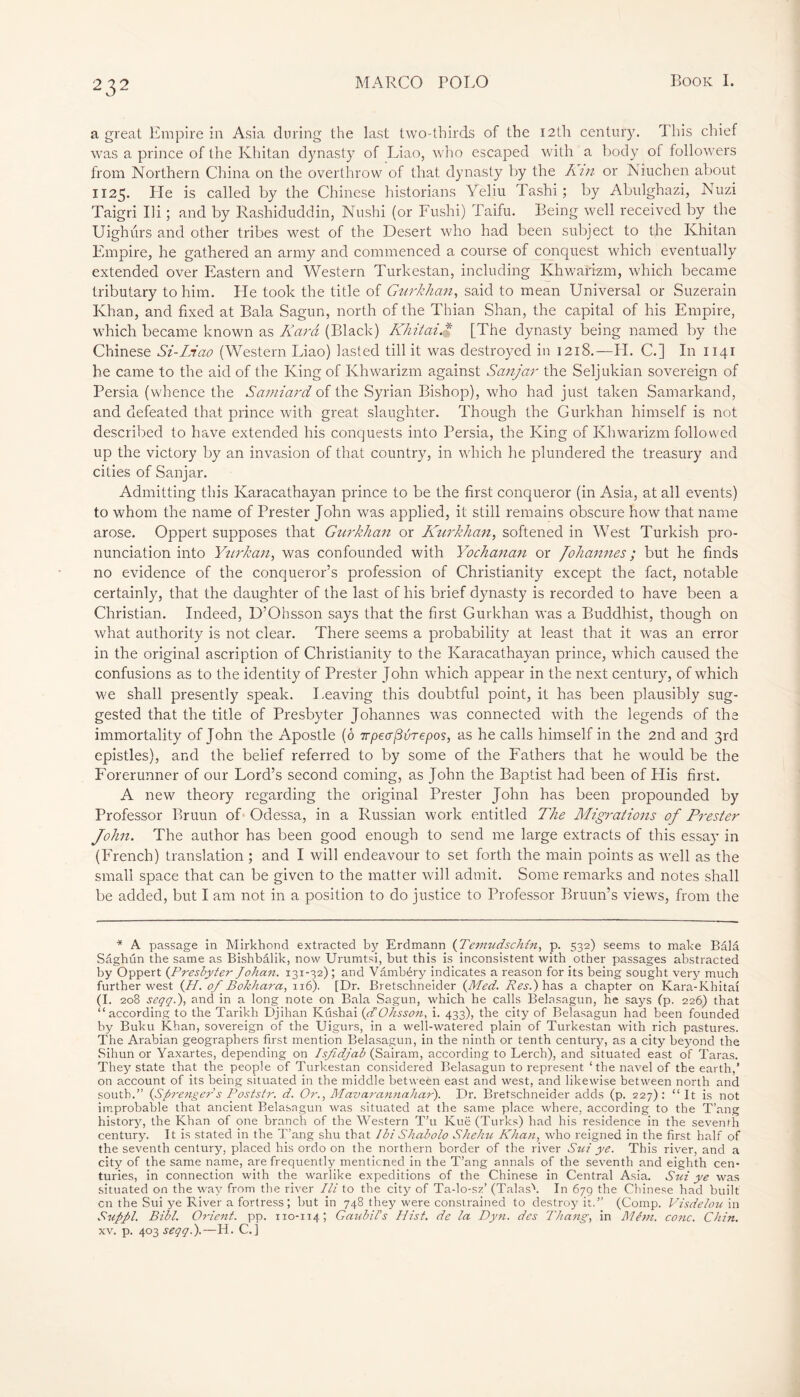 a great Empire in Asia during the last two-thirds of the 12th century. This chief was a prince of the Khitan dynasty of Liao, who escaped with a body of followers from Northern China on the overthrow of that dynasty by the Kin or Niuchen about 1125. He is called by the Chinese historians Yeliu Tashi ; by Abulghazi, Nuzi Taigri Hi ; and by Rashiduddin, Nushi (or Fushi) Taifu. Being well received by the Uighurs and other tribes west of the Desert who had been subject to the Khitan Empire, he gathered an army and commenced a course of conquest which eventually extended over Eastern and Western Turkestan, including Khwarizm, which became tributary to him. Lie took the title of Gurkhan, said to mean Universal or Suzerain Ivhan, and fixed at Bala Sagun, north of the Thian Shan, the capital of his Empire, which became known as Kara (Black) Khitai.$ [The dynasty being named by the Chinese Si-Liao (Western Liao) lasted till it was destroyed in 1218.—IL C.] In 1141 he came to the aid of the King of Khwarizm against Sanjar the Seljukian sovereign of Persia (whence the Samiard of the Syrian Bishop), who had just taken Samarkand, and defeated that prince with great slaughter. Though the Gurkhan himself is not described to have extended his conquests into Persia, the King of Khwarizm followed up the victory by an invasion of that country, in which he plundered the treasury and cities of Sanjar. Admitting this Karacathayan prince to be the first conqueror (in Asia, at all events) to whom the name of Prester John was applied, it still remains obscure how that name arose. Oppert supposes that Gurkhan or Knrkhan, softened in West Turkish pro- nunciation into Yurkan, was confounded with Yochanan or Johannes; but he finds no evidence of the conqueror’s profession of Christianity except the fact, notable certainly, that the daughter of the last of his brief dynasty is recorded to have been a Christian. Indeed, D’Ohsson says that the first Gurkhan was a Buddhist, though on what authority is not clear. There seems a probability at least that it was an error in the original ascription of Christianity to the Karacathayan prince, which caused the confusions as to the identity of Prester John which appear in the next century, of which we shall presently speak. Leaving this doubtful point, it has been plausibly sug- gested that the title of Presbyter Johannes was connected with the legends of the immortality of John the Apostle (ô irpeafivrepos, as he calls himself in the 2nd and 3rd epistles), and the belief referred to by some of the Fathers that he would be the Forerunner of our Lord’s second coming, as John the Baptist had been of His first. A new theory regarding the original Prester John has been propounded by Professor Bruun of Odessa, in a Russian work entitled The Migrations of Prester John. The author has been good enough to send me large extracts of this essay in (French) translation ; and I will endeavour to set forth the main points as well as the small space that can be given to the matter will admit. Some remarks and notes shall be added, but I am not in a position to do justice to Professor Bruun’s views, from the * A passage in Mirkhond extracted by Erdmann (Temudschtn, p. 532) seems to make Bâlâ Saghun the same as Bishbâlik, now Urumtsi, but this is inconsistent with other passages abstracted by Oppert (.Presbyter Johan. 131-32); and Vâmbéry indicates a reason for its being sought very much further west {H. of Bokhara, 116). [Dr. Bretschneider {Med. Res.) has a chapter on Kara-Khitai (I. 208 seqqi), and in a long note on Bala Sagun, which he calls Belasagun, he says (p. 226) that “according to the Tarikh Djihan Kushai {d Ohsson, i. 433), the city of Belasagun had been founded by Buku Khan, sovereign of the Uigurs, in a well-watered plain of Turkestan with rich pastures. The Arabian geographers first mention Belasagun, in the ninth or tenth century, as a city beyond the Sihun or Yaxartes, depending on Isfidjab (Sairam, according to Lerch), and situated east of Taras. They state that the people of Turkestan considered Belasagun to represent 1 the navel of the earth,’ on account of its being situated in the middle between east and west, and likewise between north and south.” {Sprenger s Poststr. d. Or., Mavarannahar). Dr. Bretschneider adds (p. 227): “It is not improbable that ancient Belasagun was situated at the same place where, according to the T’ang history, the Khan of one branch of the Western T’u Kuë (Turks) had his residence in the seventh century. It is stated in the T’ang shu that IbiShabolo Shehu Khan, who reigned in the first half of the seventh century, placed his ordo on the northern border of the river Sui ye. This river, and a city of the same name, are frequently menticned in the T’ang annals of the seventh and eighth cen- turies, in connection with the warlike expeditions of the Chinese in Central Asia. Sui ye was situated on the way from the river Hi to the city of Ta-lo-sz’ (Talas''. In 679 the Chinese had built cn the Sui ye River a fortress; but in 748 they were constrained to destroy it.” (Comp. Visdelou in Suppl. Bibl. Orient, pp. 110-114; Gaidai’s Hist, de la Dyn. des Thangs, in Mém. cone. Chin. xv. p. 403 seqqi).—H. C.]