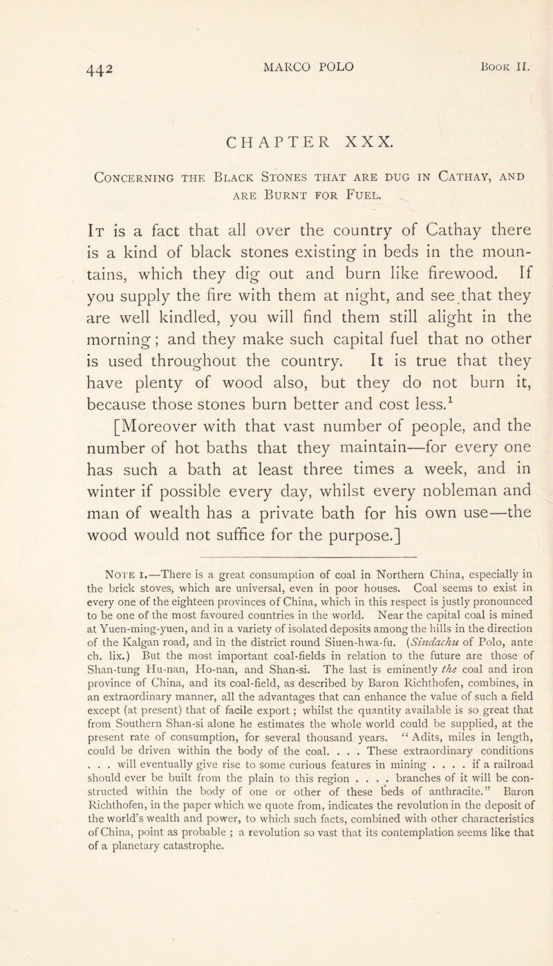 CHAPTER XXX. Concerning the Black Stones that are dug in Cathay, and are Burnt for Fuel. It is a fact that all over the country of Cathay there is a kind of black stones existing in beds in the moun- tains, which they dig out and burn like firewood. If you supply the fire with them at night, and see that they are well kindled, you will find them still alight in the morning ; and they make such capital fuel that no other is used throughout the country. It is true that they have plenty of wood also, but they do not burn it, because those stones burn better and cost less.1 [Moreover with that vast number of people, and the number of hot baths that they maintain—for every one has such a bath at least three times a week, and in winter if possible every day, whilst every nobleman and man of wealth has a private bath for his own use—the wood would not suffice for the purpose.] No te i.—There is a great consumption of coal in Northern China, especially in the brick stoves, which are universal, even in poor houses. Coal seems to exist in every one of the eighteen provinces of China, which in this respect is justly pronounced to be one of the most favoured countries in the world. Near the capital coal is mined at Yuen-ming-yuen, and in a variety of isolated deposits among the hills in the direction of the Kalgan road, and in the district round Siuen-hwa-fu. (Sindachu of Polo, ante ch. lix.) But the most important coal-fields in relation to the future are those of Shan-tung Hu-nan, Ho-nan, and Shan-si. The last is eminently the coal and iron province of China, and its coal-field, as described by Baron Richthofen, combines, in an extraordinary manner, all the advantages that can enhance the value of such a field except (at present) that of facile export ; whilst the quantity available is so great that from Southern Shan-si alone he estimates the whole world could be supplied, at the present rate of consumption, for several thousand years. “ Adits, miles in length, could be driven within the body of the coal. . . . These extraordinary conditions . . . will eventually give rise to some curious features in mining .... if a railroad should ever be built from the plain to this region .... branches of it will be con- structed within the body of one or other of these teds of anthracite.” Baron Richthofen, in the paper which we quote from, indicates the revolution in the deposit of the world’s wealth and power, to which such facts, combined with other characteristics of China, point as probable ; a revolution so vast that its contemplation seems like that of a planetary catastrophe.