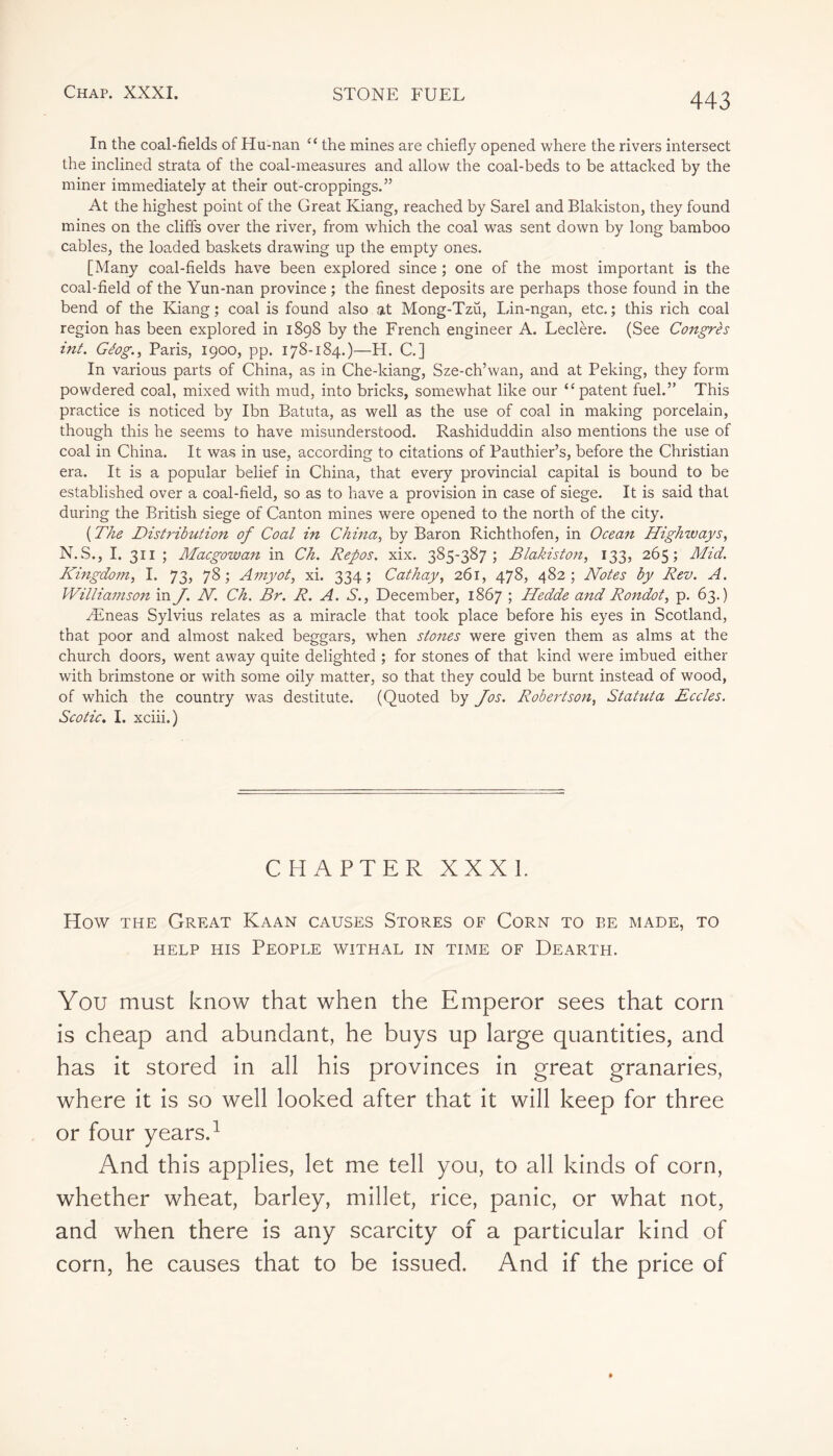 In the coal-fields of Hu-nan “ the mines are chiefly opened where the rivers intersect the inclined strata of the coal-measures and allow the coal-beds to be attacked by the miner immediately at their out-croppings.” At the highest point of the Great Iviang, reached by Sarel and Blakiston, they found mines on the cliffs over the river, from which the coal was sent down by long bamboo cables, the loaded baskets drawing up the empty ones. [Many coal-fields have been explored since ; one of the most important is the coal-field of the Yun-nan province ; the finest deposits are perhaps those found in the bend of the Kiang ; coal is found also at Mong-Tzu, Lin-ngan, etc. ; this rich coal region has been explored in 1898 by the French engineer A. Leclère. (See Congrès int. Géog., Paris, 1900, pp. 178-184.)—H. C] In various parts of China, as in Che-kiang, Sze-ch’wan, and at Peking, they form powdered coal, mixed with mud, into bricks, somewhat like our ‘‘patent fuel.” This practice is noticed by Ibn Batuta, as well as the use of coal in making porcelain, though this he seems to have misunderstood. Rashiduddin also mentions the use of coal in China. It was in use, according to citations of Pauthier’s, before the Christian era. It is a popular belief in China, that every provincial capital is bound to be established over a coal-field, so as to have a provision in case of siege. It is said that during the British siege of Canton mines were opened to the north of the city. ( The Distribution of Coal in China, by Baron Richthofen, in Ocean Highways, N.S., I. 311 ; Macgowan in Ch. Repos, xix. 385-387; Blakiston, 133, 265; Mid. Kingdom, I. 73, 78; Amyot, xi. 334; Cathay, 261, 478, 482; Notes by Rev. A. Williamson in J. N. Ch. Br. R. A. S., December, 1867 ; Hedde and Rondot, p. 63.) Æneas Sylvius relates as a miracle that took place before his eyes in Scotland, that poor and almost naked beggars, when stones were given them as alms at the church doors, went away quite delighted ; for stones of that kind were imbued either with brimstone or with some oily matter, so that they could be burnt instead of wood, of which the country was destitute. (Quoted by Jos. Robertson, Statuta Eccles. Scotic. I. xciii.) CHAPTER XXXI. How the Great Kaan causes Stores of Corn to be made, to help his People withal in time of Dearth. You must know that when the Emperor sees that corn is cheap and abundant, he buys up large quantities, and has it stored in all his provinces in great granaries, where it is so well looked after that it will keep for three or four years.1 And this applies, let me tell you, to all kinds of corn, whether wheat, barley, millet, rice, panic, or what not, and when there is any scarcity of a particular kind of corn, he causes that to be issued. And if the price of