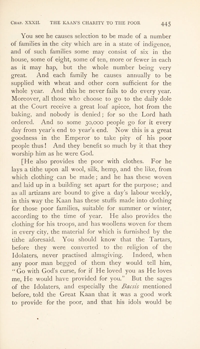 You see he causes selection to be made of a number of families in the city which are in a state of indigence, and of such families some may consist of six in the house, some of eight, some of ten, more or fewer in each as it may hap, but the whole number being very great. And each family he causes annually to be supplied with wheat and other corn sufficient for the whole year. And this he never fails to do every year. Moreover, all those who choose to go to the daily dole at the Court receive a great loaf apiece, hot from the baking, and nobody is denied ; for so the Lord hath ordered. And so some 30,000 people go for it every day from years end to year’s end. Now this is a great goodness in the Emperor to take pity of his poor people thus ! And they benefit so much by it that they worship him as he were God. [He also provides the poor with clothes. For he lays a tithe upon all wool, silk, hemp, and the like, from which clothing can be made ; and he has these woven and laid up in a building set apart for the purpose; and as all artizans are bound to give a day’s labour weekly, in this way the Kaan has these stuffs made into clothing for those poor families, suitable for summer or winter, according to the time of year. He also provides the clothing for his troops, and has woollens woven for them in every city, the material for which is furnished by the tithe aforesaid. You should know that the Tartars, before they were converted to the religion of the Idolaters, never practised almsgiving. Indeed, when any poor man begged of them they would tell him, “Go with God’s curse, for if He loved you as He loves me, He would have provided for you.” But the sages of the Idolaters, and especially the Bacsis mentioned before, told the Great Kaan that it was a good work to provide for the poor, and that his idols would be