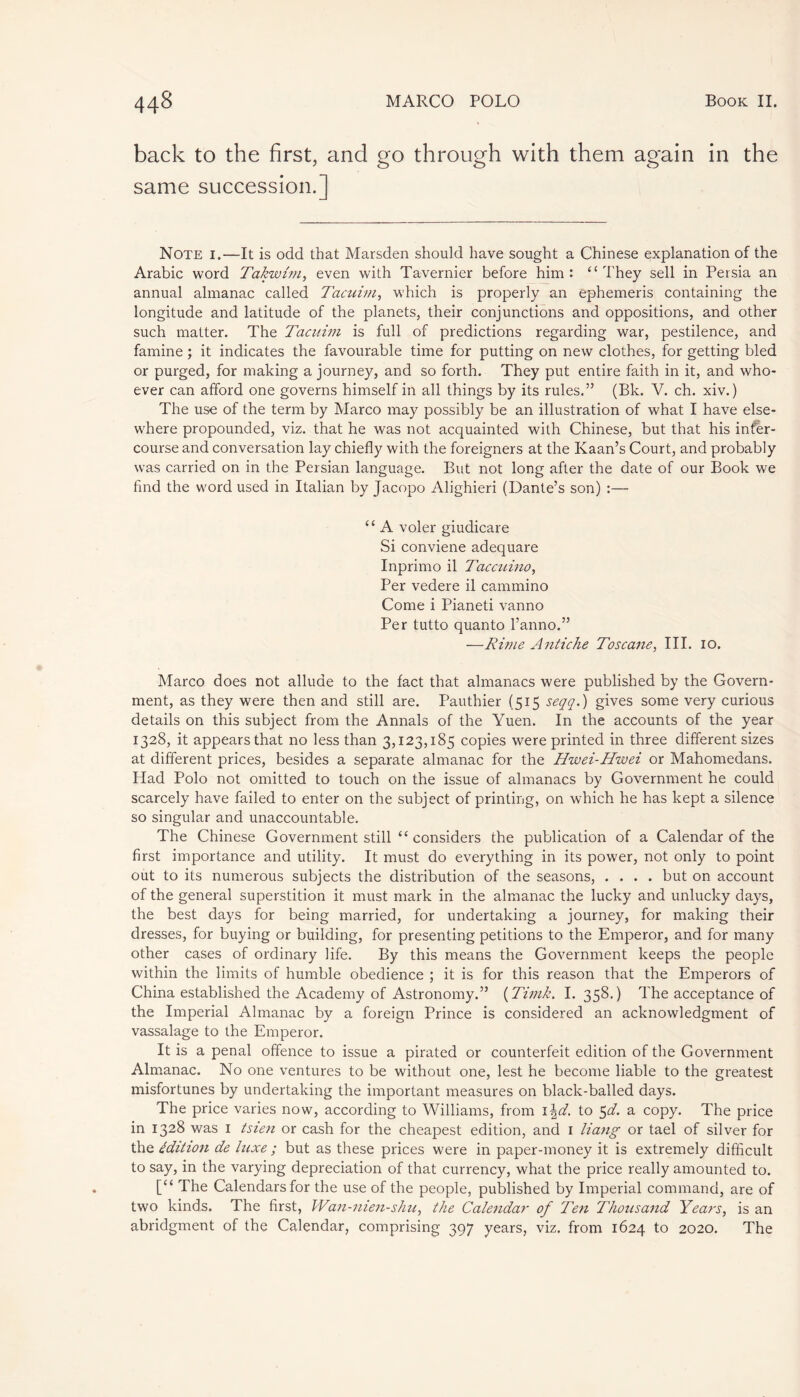 back to the first, and go through with them again in the same succession.] Note i.—It is odd that Marsden should have sought a Chinese explanation of the Arabic word Takwhn, even with Tavernier before him: “They sell in Persia an annual almanac called Tacuim, which is properly an ephemeris containing the longitude and latitude of the planets, their conjunctions and oppositions, and other such matter. The Tacuim is full of predictions regarding war, pestilence, and famine ; it indicates the favourable time for putting on new clothes, for getting bled or purged, for making a journey, and so forth. They put entire faith in it, and who- ever can afford one governs himself in all things by its rules.” (Bk. V. ch. xiv.) The use of the term by Marco may possibly be an illustration of what I have else- where propounded, viz. that he was not acquainted with Chinese, but that his inter- course and conversation lay chiefly with the foreigners at the Kaan’s Court, and probably was carried on in the Persian language. But not long after the date of our Book we find the word used in Italian by Jacopo Alighieri (Dante’s son) :— “ A voler giudicare Si conviene adequare Inprimo il Taccuino, Per vedere il cammino Come i Pianeti vanno Per tutto quanto l’anno.” —Rime Antiche Toscane, III. io. Marco does not allude to the fact that almanacs were published by the Govern- ment, as they were then and still are. Pauthier (515 seqq.) gives some very curious details on this subject from the Annals of the Yuen. In the accounts of the year 1328, it appears that no less than 3,123,185 copies were printed in three different sizes at different prices, besides a separate almanac for the Hwei-Hwei or Mahomedans. Had Polo not omitted to touch on the issue of almanacs by Government he could scarcely have failed to enter on the subject of printing, on which he has kept a silence so singular and unaccountable. The Chinese Government still “ considers the publication of a Calendar of the first importance and utility. It must do everything in its power, not only to point out to its numerous subjects the distribution of the seasons, .... but on account of the general superstition it must mark in the almanac the lucky and unlucky days, the best days for being married, for undertaking a journey, for making their dresses, for buying or building, for presenting petitions to the Emperor, and for many other cases of ordinary life. By this means the Government keeps the people within the limits of humble obedience ; it is for this reason that the Emperors of China established the Academy of Astronomy.” (Timk. I. 358.) The acceptance of the Imperial Almanac by a foreign Prince is considered an acknowledgment of vassalage to the Emperor. It is a penal offence to issue a pirated or counterfeit edition of the Government Almanac. No one ventures to be without one, lest he become liable to the greatest misfortunes by undertaking the important measures on black-balled days. The price varies now, according to Williams, from 1 \d. to 5d. a copy. The price in 1328 was 1 tsien or cash for the cheapest edition, and 1 liang or tael of silver for the édition de luxe ; but as these prices were in paper-money it is extremely difficult to say, in the varying depreciation of that currency, what the price really amounted to. [“ The Calendars for the use of the people, published by Imperial command, are of two kinds. The first, Wan-nien-shu, the Calendar of Ten Thousand Years, is an abridgment of the Calendar, comprising 397 years, viz. from 1624 to 2020. The