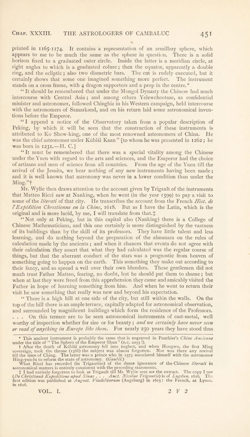 printed in 1165-1174. It contains a representation of an armillary sphere, which appears to me to be much the same as the sphere in question. There is a solid horizon fixed to a graduated outer circle. Inside the latter is a meridian circle, at right angles to which is a graduated colure ; then the equator, apparently a double ring, and the ecliptic ; also two diametric bars. The cut is rudely executed, but it certainly shows that some one imagined something more perfect. The instrument stands on a cross frame, with 4 dragon supporters and a prop in the centre.* “ It should be remembered that under the Mongol Dynasty the Chinese had much intercourse with Central Asia ; and among others Yelewchootsae, as confidential minister and astronomer, followed Chinghiz in his Western campaign, held intercourse with the astronomers of Samarkand, and on his return laid some astronomical inven- tions before the Emperor. “ I append a notice of the Observatory taken from a popular description of Peking, by which it will be seen that the construction of these instruments is attributed to Ko Show-king, one of the most renowned astronomers of China. Pie was the chief astronomer under Küblâi Kaan” [to whom he was presented in 1262 ; he was born in 1231.—H. C.] “ It must be remembered that there was a special vitality among the Chinese under the Yuen with regard to the arts and sciences, and the Emperor had the choice of artizans and men of science from all countries. From the age of the Yuen till the arrival of the Jesuits, we hear nothing of any new instruments having been made; and it is well known that astronomy was never in a lower condition than under the Ming.”f Mr. Wylie then draws attention to the account given by Trigault of the instruments that Matteo Ricci saw at Nanking, when he went (in the year 1599) to pay a visit to some of the literati of that city. Pie transcribes the account from the French Hist, de T Expédition Chrestienne en la Chine, 1618. But as I have the Latin, which is the original and is more lucid, by me, I will translate from that.J “Not only at Peking, but in this capital also (Nanking) there is a College of Chinese Mathematicians, and this one certainly is more distinguished by the vastness of its buildings than by the skill of its professors. They have little talent and less learning, and do nothing beyond the preparation of the almanacs on the rules of calculation made by the ancients ; and when it chances that events do not agree with their calculation they assert that what they had calculated was the regular course of things, but that the aberrant conduct of the stars was a prognostic from heaven of something going to happen on the earth. This something they make out according to their fancy, and so spread a veil over their own blunders. These gentlemen did not much trust Father Matteo, fearing, no doubt, lest he should put them to shame; but when at last they were freed from this apprehension they came and amicably visited the Father in hope of learning something from him. And when he went to return their visit he saw something that really was new and beyond his expectation. “ There is a high hill at one side of the city, but still within the walls. On the top of the hill there is an ample terrace, capitally adapted for astronomical observation, and surrounded by magnificent buildings which form the residence of the Professors. . . . On this terrace are to be seen astronomical instruments of cast-metal, well worthy of inspection whether for size or for beauty ; and we certainly have never seen or read of anything in Europe like the7?i. For nearly 250 years they have stood thus * This ancient instrument is probably the same that is engraved in Pauthier’s Chine Ancienne under the title of “ The Sphere of the Emperor Shun ” (b.c. 2255 !). f After the death of Kublai astronomy fell into neglect, and when Hongwu, the first Ming sovereign, took the throne (1368) the subject was almost forgotten. Nor was there any revival till the time of Ching. The latter was a prince who in 1573 associated himself with the astronomer Hing-yun-lu to reform the state of astronomy. (Gaubil.) What Ricci has recorded (in Trigautius) of the dense ignorance of the Chinese literati in astronomical matters is entirely consistent with the preceding statements. I I had entirely forgotten to look at Trigault till Mr. Wylie sent me the extract. The copy I use (De Christiana Exfieditione aptid Sinas . . . Auct. Nicolao Trigautio) is of Lugdun. 1616. Tha first edition was published at August. Vindelicorum (Augsburg) in 1615: the French, at Lyons, in 1616. VOL, I, 2 F 2