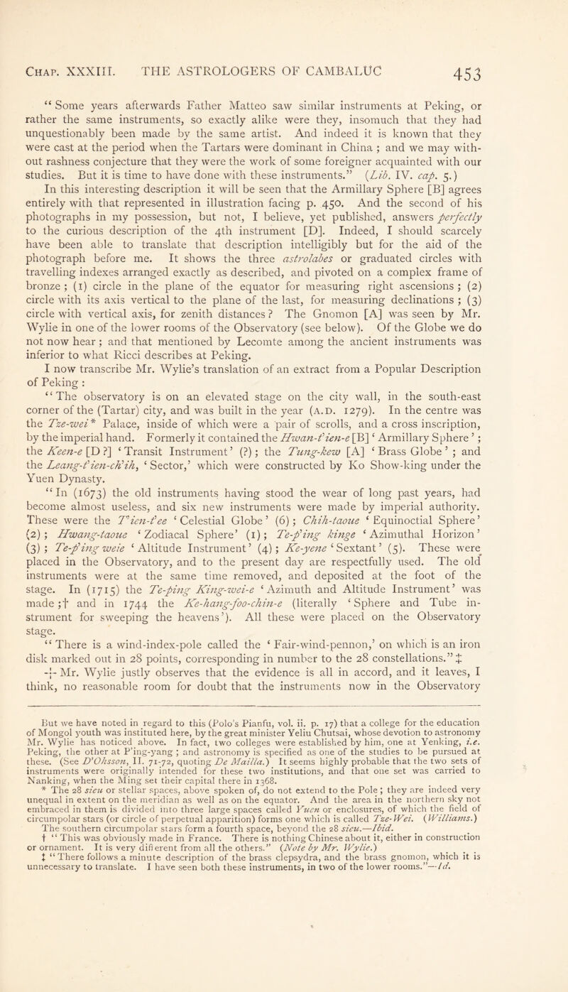 “ Some years afterwards Father Matteo saw similar instruments at Peking, or rather the same instruments, so exactly alike were they, insomuch that they had unquestionably been made by the same artist. And indeed it is known that they were cast at the period when the Tartars were dominant in China ; and we may with- out rashness conjecture that they were the work of some foreigner acquainted with our studies. But it is time to have done with these instruments.” {Lib. IV. cap. 5.) In this interesting description it will be seen that the Armillary Sphere [B] agrees entirely with that represented in illustration facing p. 450. And the second of his photographs in my possession, but not, I believe, yet published, answers perfectly to the curious description of the 4th instrument [D]. Indeed, I should scarcely have been able to translate that description intelligibly but for the aid of the photograph before me. It shows the three astrolabes or graduated circles with travelling indexes arranged exactly as described, and pivoted on a complex frame of bronze; (1) circle in the plane of the equator for measuring right ascensions; (2) circle with its axis vertical to the plane of the last, for measuring declinations ; (3) circle with vertical axis, for zenith distances ? The Gnomon [A] was seen by Mr. Wylie in one of the lower rooms of the Observatory (see below). Of the Globe we do not now hear ; and that mentioned by Lecomte among the ancient instruments was inferior to what Ricci describes at Peking. I now transcribe Mr. Wylie’s translation of an extract from a Popular Description of Peking : “The observatory is on an elevated stage on the city wall, in the south-east corner of the (Tartar) city, and was built in the year (a.d. 1279). In the centre was the Tze-wei* * Palace, inside of which were a pair of scrolls, and a cross inscription, by the imperial hand. Formerly it contained the Hwan-f ien-e [B]£ Armillary Sphere ’ ; the Keen-e [D ?] ‘ Transit Instrument ’ (?) ; the Tung-kew [A] £ Brass Globe ’ ; and the Leang-f ien-chlHi, £ Sector,’ wdiich were constructed by Ko Show-king under the Yuen Dynasty. “In (1673) the old instruments having stood the wear of long past years, had become almost useless, and six new instruments were made by imperial authority. These were the T'ien-fee ‘Celestial Globe’ (6); Chih-taoue ‘Equinoctial Sphere’ (2) ; Hwang-taoue ‘Zodiacal Sphere’ (1); Te-pHng kinge ‘Azimuthal Horizon’ (3) ; Te-fing weie ‘Altitude Instrument’ (4); Ke--yene ‘ Sextant ’ (5). These were placed in the Observatory, and to the present day are respectfully used. The old instruments were at the same time removed, and deposited at the foot of the stage. In (1715) the Te-ping King-wei-e ‘Azimuth and Altitude Instrument’ was made ;f and in 1744 the ILe-hang-foo-chin-e (literally ‘Sphere and Tube in- strument for sweeping the heavens’). All these were placed on the Observatory stage. “ There is a wind-index-pole called the ‘ Fair-wind-pennon,’ on which is an iron disk marked out in 28 points, corresponding in number to the 28 constellations.” Î Mr. Wylie justly observes that the evidence is all in accord, and it leaves, I think, no reasonable room for doubt that the instruments now in the Observatory But we have noted in regard to this (Polo’s Pianfu, vol. ii. p. 17) that a college for the education of Mongol youth was instituted here, by the great minister Yeliu Chutsai, whose devotion to astronomy Mr. Wylie has noticed above. In fact, two colleges were established by him, one at Yenking, i.e. Peking, the other at P’ing-yang ; and astronomy is specified as one of the studies to be pursued at these. (See D’Ohsson, II. 71-72, quoting De Maillai) It seems highly probable that the two sets of instruments were originally intended for these two institutions, and that one set was carried to Nanking, when the Ming set their capital there in 1368. * The 28 sieu or stellar spaces, above spoken of, do not extend to the Pole ; they are indeed very unequal in extent on the meridian as well as on the equator. And the area in the northern sky not embraced in them is divided into three large spaces called Yuen or enclosures, of which the field of circumpolar stars (or circle of perpetual apparition) forms one which is called Tze-Wei. {Williams.) The southern circumpolar stars form a fourth space, beyond the 28 sieu.—Ibid. t “ This was obviously made in France. There is nothing Chinese about it, either in construction or ornament. It is very difierent from all the others.” {Note by Mr. Wylie.) Î “There follows a minute description of the brass clepsydra, and the brass gnomon, which it is unnecessary to translate. I have seen both these instruments, in two of the lower rooms.”—Id.