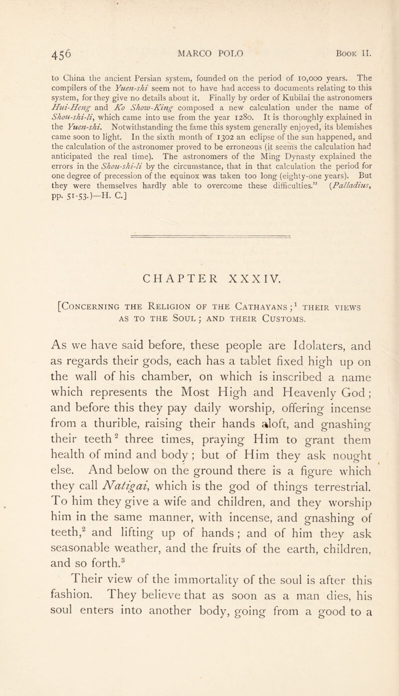 to China the ancient Persian system, founded on the period of 10,000 years. The compilers of the Yuen-shi seem not to have had access to documents relating to this system, for they give no details about it. Finally by order of Kubilai the astronomers Hui-Heng and Ko Show-King composed a new calculation under the name of Shoïi-shi-li, which came into use from the year 1280. It is thoroughly explained in the Yuen-shi. Notwithstanding the fame this system generally enjoyed, its blemishes came soon to light. In the sixth month of 1302 an eclipse of the sun happened, and the calculation of the astronomer proved to be erroneous (it seems the calculation had anticipated the real time). The astronomers of the Ming Dynasty explained the errors in the Shou-shi-li by the circumstance, that in that calculation the period for one degree of precession of the equinox was taken too long (eighty-one years). But they were themselves hardly able to overcome these difficulties.” (Palladius, PP* Si-53*)—H. C.] CHAPTER XXXIV. [Concerning the Religion of the Cathayans;1 their views as to the Soul ; and their Customs. As we have said before, these people are Idolaters, and as regards their gods, each has a tablet fixed high up on the wall of his chamber, on which is inscribed a name which represents the Most High and Heavenly God ; and before this they pay daily worship, offering incense from a thurible, raising their hands aloft, and gnashing their teeth2 three times, praying Him to grant them health of mind and body; but of Him they ask nought else. And below on the ground there is a figure which they call Natigai, which is the god of things terrestrial. To him they give a wife and children, and they worship him in the same manner, with incense, and gnashing of teeth,2 and lifting up of hands ; and of him they ask seasonable weather, and the fruits of the earth, children, and so forth.3 Their view of the immortality of the soul is after this fashion. They believe that as soon as a man dies, his soul enters into another body, going from a good to a
