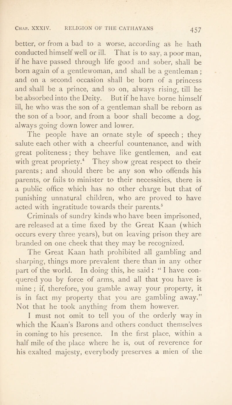better, or from a bad to a worse, according as he hath conducted himself well or ill. That is to say, a poor man, if he have passed through life good and sober, shall be born again of a gentlewoman, and shall be a gentleman ; and on a second occasion shall be born of a princess and shall be a prince, and so on, always rising, till he be absorbed into the Deity. But if he have borne himself ill, he who was the son of a gentleman shall be reborn as the son of a boor, and from a boor shall become a doer, 7 o7 always going down lower and lower. The people have an ornate style of speech ; they salute each other with a cheerful countenance, and with great politeness ; they behave like gentlemen, and eat with great propriety.4 They show great respect to their parents ; and should there be any son who offends his parents, or fails to minister to their necessities, there is a public office which has no other charge but that of punishing unnatural children, who are proved to have acted with ingratitude towards their parents.5 Criminals of sundry kinds who have been imprisoned, are released at a time fixed by the Great Kaan (which occurs every three years), but on leaving prison they are branded on one cheek that they may be recognized. The Great Kaan hath prohibited all gambling and sharping, things more prevalent there than in any other part of the world. In doing this, he said : “ I have con- quered you by force of arms, and all that you have is mine ; if, therefore, you gamble away your property, it is in fact my property that you are gambling away.” Not that he took anything from them however. 1 must not omit to tell you of the orderly way in which the Kaan’s Barons and others conduct themselves in coming to his presence. In the first place, within a half mile of the place where he is, out of reverence for his exalted majesty, everybody preserves a mien of the