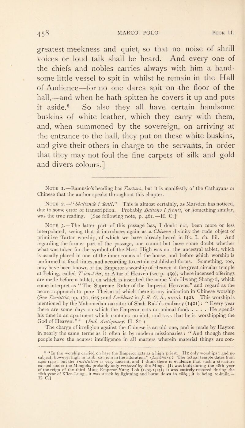 greatest meekness and quiet, so that no noise of shrill voices or loud talk shall be heard. And every one of the chiefs and nobles carries always with him a hand- some little vessel to spit in whilst he remain in the Hall of Audience—for no one dares spit on the floor of the hall,—and when he hath spitten he covers it up and puts it aside.6 So also they all have certain handsome buskins of white leather, which they carry with them, and, when summoned by the sovereign, on arriving at the entrance to the hall, they put on these white buskins, and give their others in charge to the servants, in order that they may not foul the fine carpets of silk and gold and divers colours.] Note i.—Ramusio’s heading has Tartars, but it is manifestly of the Cathayans or Chinese that the author speaks throughout this chapter. Note 2.—“ Sbattendo i dentiT This is almost certainly, as Marsden has noticed, due to some error of transcription. Probably Battono i fronti, or something similar, was the true reading. [See following note, p. 461.—-H. C.] Note 3.—The latter part of this passage has, I doubt not, been more or less interpolated, seeing that it introduces again as a Chinese divinity the rude object of primitive Tartar worship, of which we have already heard in Bk. I. ch. liii. And regarding the former part of the passage, one cannot but have some doubt whether what was taken for the symbol of the Most High was not the ancestral tablet, which is usually placed in one of the inner rooms of the house, and before which worship is performed at fixed times, and according to certain established forms. Something, too, may have been known of the Emperor’s worship of Heaven at the great circular temple at Peking, called T’ien-fân, or Altar of Heaven (see p. 459), where incensed offerings are made before a tablet, on which is inscribed the name Yuh-Hwang Shang-ti, which some interpret as “The Supreme Ruler of the Imperial Heavens,” and regard as the nearest approach to pure Theism of which there is any indication in Chinese worship (See Doolittle, pp. 170, 625 ;and Lockhart in J. R. G. S., xxxvi. 142). This worship is mentioned by the Mahomedan narrator of Shah Rukh’s embassy (1421) : “ Every year there are some days on which the Emperor eats no animal food He spends his time in an apartment which contains no idol, and says that he is worshipping the God of Heaven. ” * (Ind. Antiquary, II. 81.) The charge of irréligion against the Chinese is an old one, and is made by Hayton in nearly the same terms as it often is by modern missionaries : “And though these people have the acutest intelligence in all matters wherein material things are con- * “ In the worship carried on here the Emperor acts as a high priest. He only worships ; and no subject, however high in rank, can join in the adoration.” The actual temple dates from 1420-1430 ; but the Institution is very ancient, and I think there is evidence that such a structure existed under the Mongols, probably only restored by the Ming. [It was built during the 18th year of the reign of the third Ming Emperor Yung Loh (T403-1425) ; it was entirely restored during the 18th year of K’ien Lung ; it was struck by lightning and burnt down in 1889 ; it is being re-built.— H. C.]
