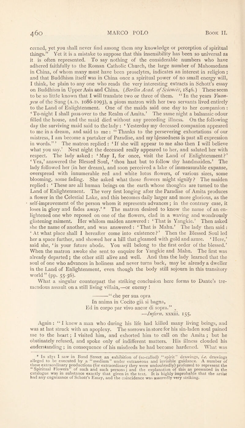 cerned, yet you shall never find among them any knowledge or perception of spiritual things.” Yet it is a mistake to suppose that this insensibility has been so universal as it is often represented. To say nothing of the considerable numbers who have adhered faithfully to the Roman Catholic Church, the large number of Mahomedans in China, of whom many must have been proselytes, indicates an interest in religion ; and that Buddhism itself was in China once a spiritual power of no small energy will, I think, be plain to any one who reads the very interesting extracts in Schott’s essay on Buddhism in Upper Asia and China. {Berlin Acad, of Sciences, 1846.) These seem to be so little known that I will translate two or three of them. “ In the years Yuan- yen of the Sung (a.d. 1086-1093), a pious matron with her two servants lived entirely to the Land of Enlightenment. One of the maids said one day to her companion : ‘ To-night I shall pass over to the Realm of Amita.5 The same night a balsamic odour filled the house, and the maid died without any preceding illness. On the following day the surviving maid said to the lady : ‘ Yesterday my deceased companion appeared to me in a dream, and said to me: “Thanks to the persevering exhortations of our mistress, I am become a partaker of Paradise, and my blessedness is past all expression in words.” ’ The matron replied : ‘ If she will appear to me also then I will believe what you say.’ Next night the deceased really appeared to her, and saluted her with respect. The lady asked: ‘May I, for once, visit the Land of Enlightenment?’ ‘ Yea,’answered the Blessed Soul, ‘thou hast but to follow thy handmaiden.’ The lady followed her (in her dream), and soon perceived a lake of immeasurable expanse, overspread with innumerable red and white lotus flowers, of various sizes, some blooming, some fading. She asked what those flowers might signify ? The maiden replied : ‘ These are all human beings on the earth whose thoughts are turned to the Land of Enlightenment. The very first longing after the Paradise of Amita produces a flower in the Celestial Lake, and this becomes daily larger and more glorious, as the * self-improvement of the person whom it represents advances ; in the contrary case, it loses in glory and fades away.’ * The matron desired to know the name of an en- lightened one who reposed on one of the flowers, clad in a waving and wondrously glistening raiment. Her whilom maiden answered : ‘ That is Yangkie.’ Then asked she the name of another, and was answered : ‘That is Mahu.’ The lady then said : ‘ At what place shall I hereafter come into existence ? ’ Then the Blessed Soul led her a space further, and showed her a hill that gleamed with gold and azure. ‘ Here,’ said she, ‘is your future abode. You will belong to the first order of the blessed.’ When the matron awoke she sent to enquire for Yangkie and Mahu. The first was already departed ; the other still alive and well. And thus the lady learned that the soul of one who advances in holiness and never turns back, may be already a dweller in the Land of Enlightenment, even though the body still sojourn in this transitory world” (pp. 55-56). What a singular counterpart the striking conclusion here forms to Dante’s tre- mendous assault on a still living villain,—or enemy ! —che per sua opra In anima in Cocito già si bagna, Ed in corpo par vivo ancor di sopra.” . —Infern, xxxiii. 155. Again : “I knew a man who during his life had killed many living beings, and was at last struck with an apoplexy. The sorrows instore for his sin-laden soul pained me to the heart ; I visited him, and exhorted him to call on the Amita ; but he obstinately refused, and spoke only of indifferent matters. His illness clouded his understanding ; in consequence of his misdeeds he had become hardened. What was * In 1871 I saw in Bond Street an exhibition of (so-called) “spirit” drawings, i.e. drawings alleged to be executed by a “medium” under extraneous and invisible guidance. A number of these extraordinary productions (for extraordinary they were undoubtedly) professed to represent the “Spiritual Flowers” of such and such persons; and the explanation of this as presented in the catalogue was in substance exactly that given in the text. It is highly improbable that the artist had any cognizance of Schott’s Essay, and the coincidence was assuredly very striking.