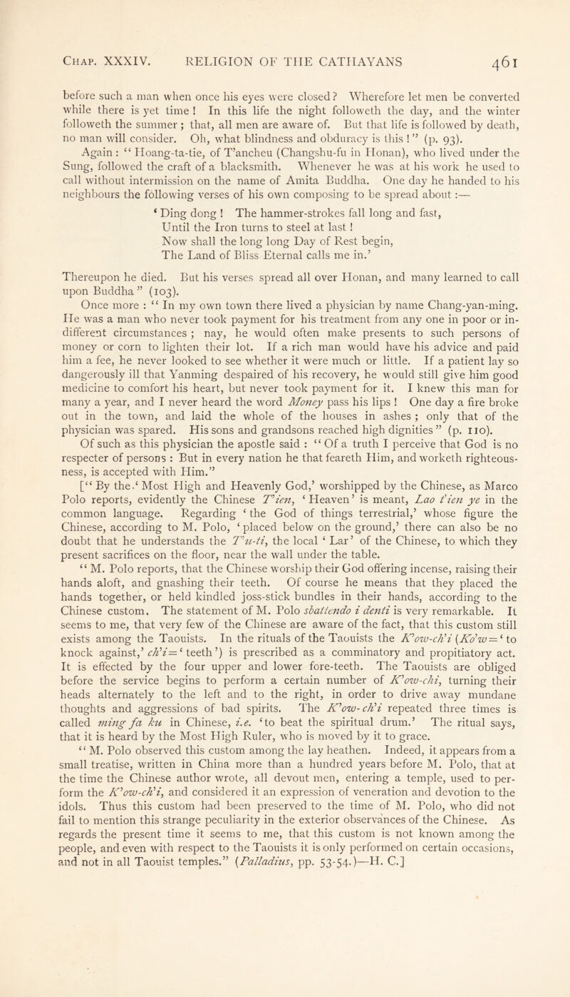 before such a man when once his eyes were closed? Wherefore let men be converted while there is yet time ! In this life the night followeth the day, and the winter followeth the summer ; that, all men are awrare of. But that life is followed by death, no man will consider. Oh, what blindness and obduracy is this ! ” (p. 93). Again : “ Hoang-ta-tie, of T’ancheu (Changshu-fu in Honan), who lived under the Sung, followed the craft of a blacksmith. Whenever he was at his work he used to call without intermission on the name of Amita Buddha. One day he handed to his neighbours the following verses of his own composing to be spread about ‘ Ding dong ! The hammer-strokes fall long and fast, Until the Iron turns to steel at last ! Now shall the long long Day of Rest begin, The Land of Bliss Eternal calls me in.5 Thereupon he died. But his verses spread all over Honan, and many learned to call upon Buddha” (103). Once more : “In my own town there lived a physician by name Chang-yan-ming. He was a man who never took payment for his treatment from any one in poor or in- different circumstances ; nay, he would often make presents to such persons of money or corn to lighten their lot. If a rich man would have his advice and paid him a fee, he never looked to see whether it were much or little. If a patient lay so dangerously ill that Yanming despaired of his recovery, he would still give him good medicine to comfort his heart, but never took payment for it. I knew this man for many a year, and I never heard the word Money pass his lips ! One day a fire broke out in the town, and laid the whole of the houses in ashes ; only that of the physician was spared. His sons and grandsons reached high dignities ” (p. no). Of such as this physician the apostle said : “ Of a truth I perceive that God is no respecter of persons : But in every nation he that feareth Him, andworketh righteous- ness, is accepted with Him.” [“ By the / Most High and Heavenly God,’ worshipped by the Chinese, as Marco Polo reports, evidently the Chinese Mien, ‘Heaven’ is meant, Lao fieri ye in the common language. Regarding ‘ the God of things terrestrial,’ whose figure the Chinese, according to M. Polo, ‘ placed below on the ground,’ there can also be no doubt that he understands the T'u-ti, the local ‘ Lar’ of the Chinese, to which they present sacrifices on the floor, near the wall under the table. “ M. Polo reports, that the Chinese worship their God offering incense, raising their hands aloft, and gnashing their teeth. Of course he means that they placed the hands together, or held kindled joss-stick bundles in their hands, according to the Chinese custom. The statement of M. Polo sbattendo i denti is very remarkable. It seems to me, that very few of the Chinese are aware of the fact, that this custom still exists among the Taouists. In the rituals of the Taouists the Mow-cli i [Kdw — 1 to knock against,’ ch’i=e teeth’) is prescribed as a comminatory and propitiatory act. It is effected by the four upper and lower fore-teeth. The Taouists are obliged before the service begins to perform a certain number of Mow-chi, turning their heads alternately to the left and to the right, in order to drive away mundane thoughts and aggressions of bad spirits. The Mow- clii repeated three times is called ming fa ku in Chinese, i.e. ‘to beat the spiritual drum.’ The ritual says, that it is heard by the Most High Ruler, who is moved by it to grace. “ M. Polo observed this custom among the lay heathen. Indeed, it appears from a small treatise, written in China more than a hundred years before M. Polo, that at the time the Chinese author wrote, all devout men, entering a temple, used to per- form the Mow-chH,, and considered it an expression of veneration and devotion to the idols. Thus this custom had been preserved to the time of M. Polo, who did not fail to mention this strange peculiarity in the exterior observances of the Chinese. As regards the present time it seems to me, that this custom is not known among the people, and even with respect to the Taouists it is only performed on certain occasions, and not in all Taouist temples.” (Palladins, pp. 53-54-)—H. C.]