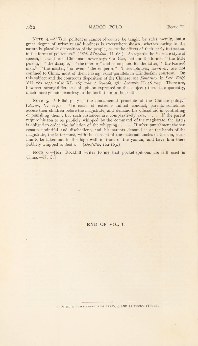 Note 4.—“ True politeness cannot of course be taught by rules merely, but a great degree of urbanity and kindness is everywhere shown, whether owing to the naturally placable disposition of the people, or to the effects of their early instruction in the forms of politeness.” (Mid. Kingdom, II. 68.) As regards the “ ornate style of speech,” a well-bred Chinaman never says/or You, but for the former “the little person,” “ the disciple,” “ the inferior,” and so on ; and for the latter, “ the learned man,” “the master,” or even “the emperor.” These phrases, however, are not confined to China, most of them having exact parallels in Hindustani courtesy. On this subject and the courteous disposition of the Chinese, see Fontaney, in Lett. Edif. VII. 287 seqq. ; also XI. 287 seqq. ; Semedo, 36 ; Lecomte, II. 48 seqq. There are, however, strong differences of opinion expressed on this subject ; there is, apparently, much more genuine courtesy in the north than in the south. Note 5.—“Filial piety is the fundamental principle of the Chinese polity.” (Amiot, V. 129.) “In cases of extreme unfilial conduct, parents sometimes accuse their children before the magistrate, and demand his official aid in controlling or punishing them ; but such instances are comparatively rare. ... If the parent require his son to be publicly whipped by the command of the magistrate, the latter is obliged to order the infliction of the whipping. ... If after punishment the son remain undutiful and disobedient, and his parents demand it at the hands of the magistrate, the latter must, with the consent of the maternal uncles of the son, cause him to be taken out to the high wall in front of the yamun, and have him there publicly whipped to death.” (Doolittle, 102-103.) Note 6.—[Mr. Rockhill writes to me that pocket-spitoons are still used ia China.—H. C.] END OF VOL I. PRINTED AT THE EDINBURGH PRESSj Q AND IT YOUNG STREET.