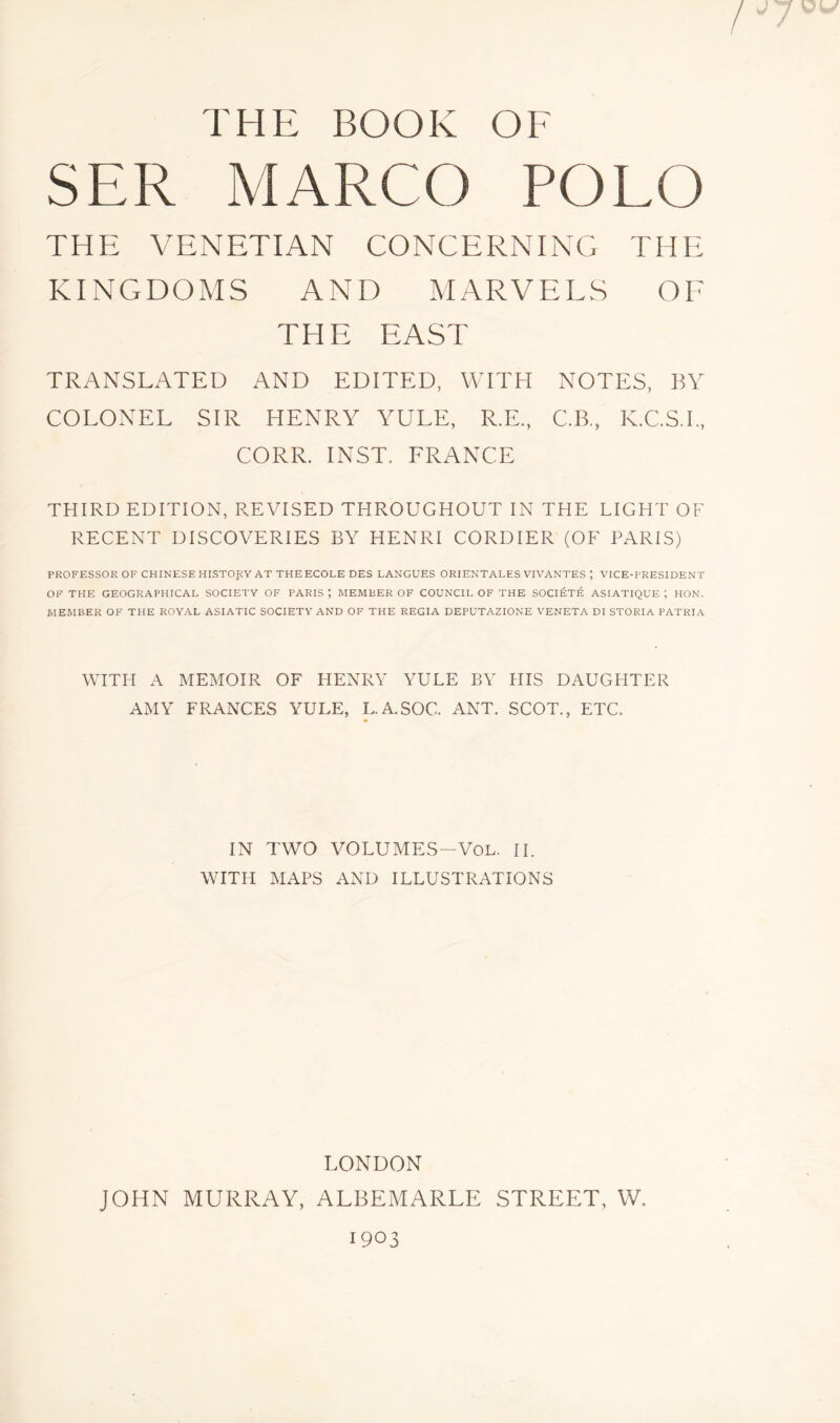 SER MARCO POLO THF-; VENETIAN CONCERNING THE KINGDOMS AND MARVELS OF THE EAST TRANSLATED AND EDITED, WITH NOTES, BY COLONEL SIR HENRY YULE, R.E., C.B, K.C.S.I., CORR. INST, FRANCE THIRD EDITION, REVISED THROUGHOUT IN THE LIGHT OF RECENT DISCOVERIES BY HENRI CORDIER (OF PARIS) PROFESSOR OF CHINESE HISTORY AT THE ECOLE DES LANGUES ORIENTALES VIVANTES , VICE-PRESIDENT OF THE GEOGRAPHICAL SOCIETY OF PARIS; MEMBER OF COUNCIL OF THE SOCIÉTÉ ASIATIQUE; HON. MEMBER OF THE ROYAL ASIATIC SOCIETY AND OF THE REGIA DEPUTAZIONE VENETA DI STORIA PATRIA WITH A MEMOIR OF HENRY YULE BY HIS DAUGHTER AMY FRANCES YULE, L.A.SOC. ANT. SCOT., ETC, IN TWO VOLUMES-Vol. II. WITH MAPS AND ILLUSTRATIONS LONDON JOHN MURRAY, ALBEMARLE STREET, W. 1903