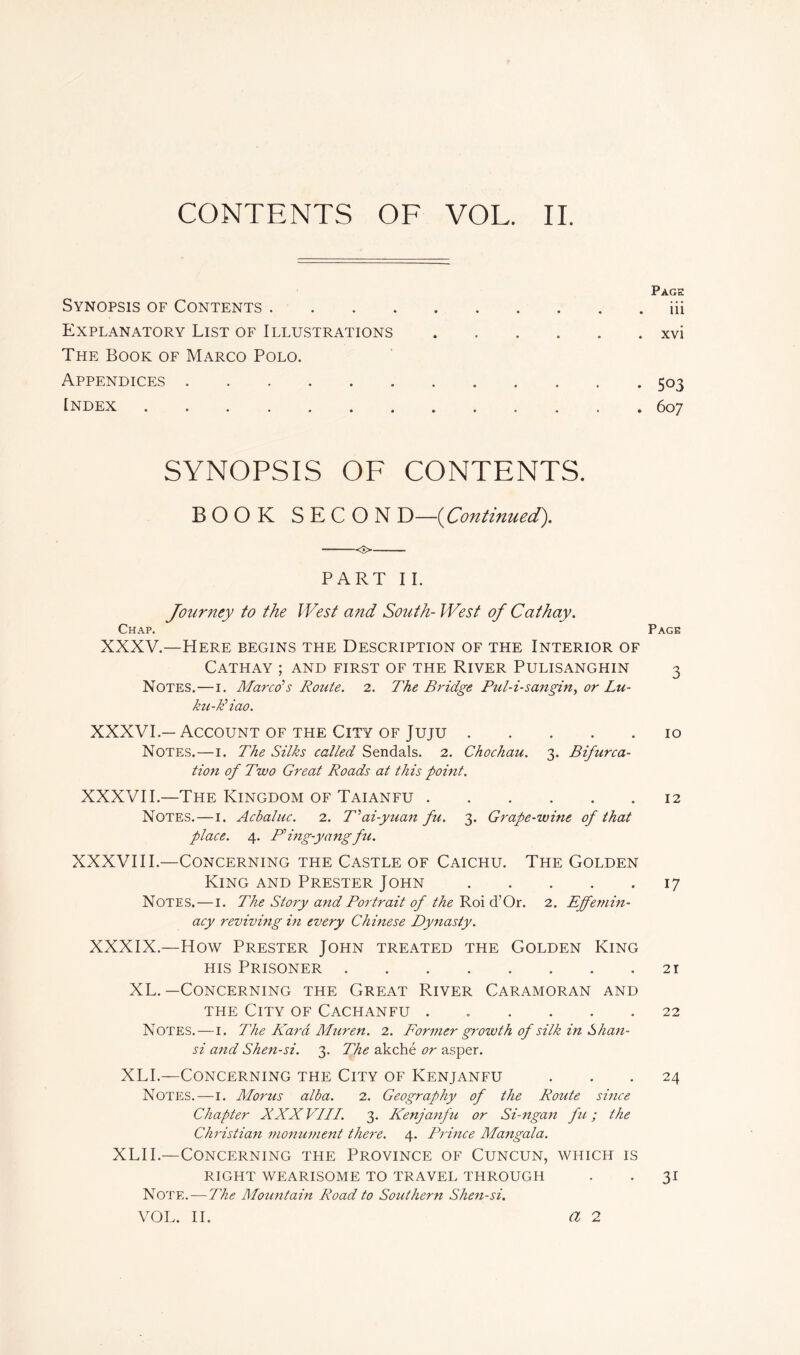 CONTENTS OF VOL. II. Synopsis of Contents Explanatory List of Illustrations .... The Book of Marco Polo. Appendices Index SYNOPSIS OF CONTENTS. BOOK SECON D—[Continued). <■> PART I I. Journey to the West and South- West of Cathay. Chap. Page XXXV.—Here begins the Description of the Interior of Cathay ; and first of the River Pulisanghin 3 Notes.—1. Marco's Route. 2. The Bridge Pul-i-sangin, or Lu- ku-Biao. XXXVI.— Account of the City of Juju 10 Notes.—1. The Silks called Sendals. 2. Chochau. 3. Bifurca- tion of Two Great Roads at this point. XXXVII.—The Kingdom of Taianfu 12 Notes. — 1. Acbaluc. 2. T’ai-yuan fu. 3. Grape-wine of that place. 4. P’ing-yangfu. XXXVIII.—Concerning the Castle of Caichu. The Golden King and Prester John 17 Notes. — 1. The Story and Portrait of the Roi d’Or. 2. Effemin- acy reviving in every Chinese Dynasty. XXXIX.—How Prester John treated the Golden King his Prisoner 21 XL.—Concerning the Great River Caramoran and the City of Cachanfu 22 Notes.—1. The Kara Mur en. 2. Former growth of silk in Shan- si and Shen-si. 3. The akché or asper. XLI.—Concerning the City of Kenjanfu ... 24 Notes.—1. Mortis alba. 2. Geography of the Route since Chapter XXX VIII. 3. Kenjanfu or Si-ngan fu ; the Christian monument there. 4. Prince Mangala. XLII.—Concerning tfie Province of Cuncun, which is RIGHT WEARISOME TO TRAVEL THROUGH . . JI Note. — The Mountain Road to Southern Shen-si. VOL. II. Page . iii . xvi • 503 . 607 a 2