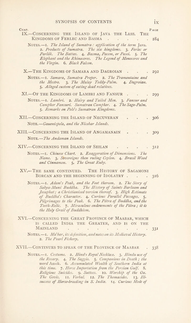 Chap. Page IX.—Concerning the Island of Java the Less. The Kingdoms of Ferlec and Basma 284 Notes. — 1. The Island of Sumatra : application of the term Java. 2. Products of Sumatra. The six kingdoms. 3. Ferlec or Parlâk. The Battas. 4. Basma, Pacem, or Pasei. 5. The Elephant and the Rhinoceros. The Legend of Monoceros and the Virgin. 6. Black Falcon. X.—The Kingdoms of Samara and Dagroian . . . 292 Notes.—1. Samara, Sumatra Proper. 2. The Tramontaine and the Mestre. 3. The Malay Toddy-Palm. 4. Dagroian. 5. Alleged custom of eating dead relatives. XI.—Of the Kingdoms of Lambri and Fansur . . . 299 Notes.—1. Lambri. 2. Hairy and Tailed Men. 3. Fansur and Camphor Fansuri. Sumatran Camphor. 4. The Sago-Palm. 5. Remarks on Polo’s Sumatran Kingdoms. XII.—Concerning the Island of Necuveran . . . 306 Note.—Gauenispola, and the Nicobar Lstands. XIII. —Concerning the Island of Angamanain » , . 309 Note. — The Andaman Lstands. XIV. —Concerning the Island of Seilan .... 312 Notes.—1. Chinese Chart. 2. Exaggeration of Dimensions. The Name. 3. Sovereigns then ruling Ceylon. 4. Brazil Wood and Cinnamon. 5. The Great Ruby. XV.—The same continued. The History of Sagamoni Borcan and the beginning of Idolatry . . . 316 Notes.—1. Adam’s Peak, and the Foot thereon. 2. The Story of Sakya-Muni Buddha. The LListory of Saints Barlaam and Josaphat ; a Christianised version thereof. 3. High Estwiate of Buddha’s Character. 4. Ctiriotis Parallel Passages. 5. Pilgrimages to the Peak. 6. The Pâtra of Buddha, and the Tooth-Relic. 7. Miraculous endowments of the Pâtra ; it is the Holy Grail of Buddhism. XVI.—Concerning the Great Province of Maabar, which is called India the Greater, and is on the Mainland 331 Notes. —1. Ma’bar, its definition, and notes on its Mcdiœval LListory. 2. The Pearl Fishery. XVII.—Continues to speak of the Province of Maabar . 338 Notes. — 1. Costume. 2. Hindu Royal Necklace. 3. Hinduuseof the Rosary. 4. The Saggio. 5. Companions in Death ; the word Amok. 6. Accumulated Wealth of Southern Lndia at this time. 7. LLorse Lmportation fro7n the Persian Gulf. 8. Religious Suicides. 9. Suttees. 10. Worship of the Ox. The Govis. 11. Verbal. 12. The Tho?nacides. 13. Lll- stucess of Horse-breeding in S. Lndia. 14. Curious Mode of