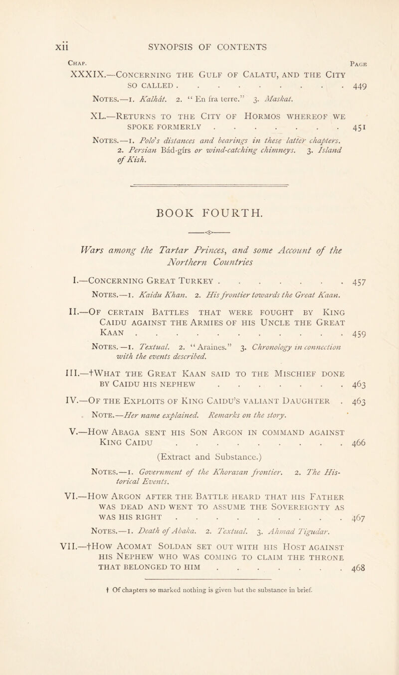 Chap. XXXIX.—Concerning the Gulf of Calatu, and the City SO CALLED Notes.—i. Kalhât. 2. “ En fra terre.” 3. Maskat. XL.—Returns to the City of Hormos whereof we SPOKE FORMERLY Notes.—1. Poids distances and bearings in these latter chapters. 2. Persian Bad-gfrs or wind-catching chimneys. 3. Island of Kish. BOOK FOURTH. <■> Wars among the Tartar Princes, and some Account of the Northern Countries I.—Concerning Great Turkey Notes.—1. Kaidu Khan. 2. His frontier towards the Great Kaan. II.—Of certain Battles that were fought by King Caidu against the Armies of his Uncle the Great Kaan Notes.—1. Textual. 2. “ Araines. ” 3. Chronology in connection with the events described. III. —tWHAT the Great Kaan said to the Mischief done by Caidu his nephew IV. —Of the Exploits of King Caidu’s valiant Daughter . Note.—Her name explained. Remarks on the story. V. —How Abaga sent his Son Argon in command against King Caidu (Extract and Substance.) Notes. — 1. Government of the Khorasan frontier. 2. The His- torical Events. VI.—How Argon after the Battle heard that his Father WAS DEAD AND WENT TO ASSUME THE SOVEREIGNTY AS WAS HIS RIGHT Notes.—1. Death of Abaka. 2. Textual. 3. Ahmad Tigudar. VII.—fHow Acomat Sold an set out with his Host against his Nephew who was coming to claim the throne THAT BELONGED TO HIM Page 449 451 457 459 463 463 466 467 468