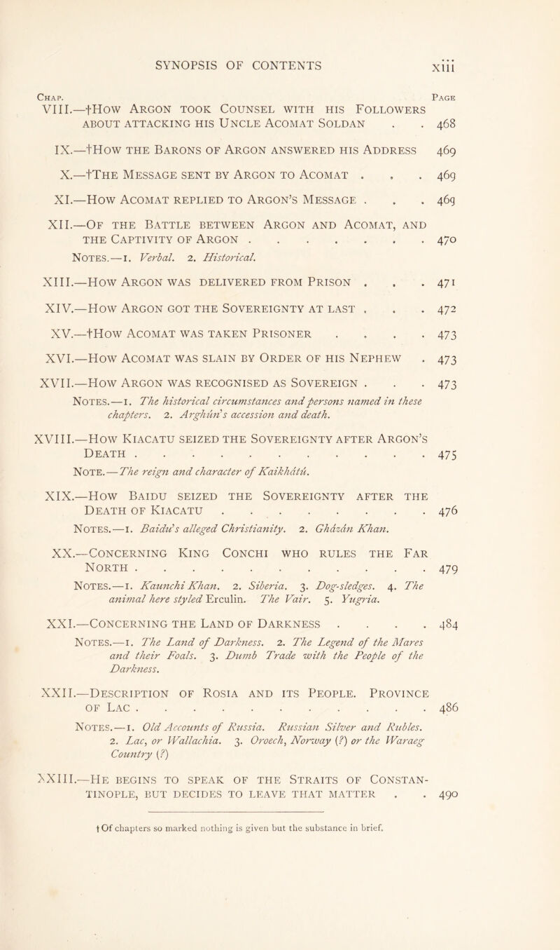 Chap. VIII.—fHow Argon took Counsel with his Followers ABOUT ATTACKING HIS UNCLE ACOMAT SOLDAN IX.—tHow the Barons of Argon answered his Address X.—IThe Message sent by Argon to Acomat . XI.—How Acomat replied to Argon’s Message . XII.—Of the Battle between Argon and Acomat, and the Captivity of Argon Notes. — I. Verbal. 2. Historical. XIII. —How Argon was delivered from Prison . XIV. —How Argon got the Sovereignty at last « XV.—tHow Acomat was taken Prisoner .... XVI.—How Acomat was slain by Order of his Nephew XVII.—How Argon was recognised as Sovereign . Notes. — 1. The historical circumstances and persons named in these chapters. 2. Arghim s accession and death. XVIII.—How Kiacatu seized the Sovereignty after Argon’s Death Note. — The reign and character of Kaikhâtû. XIX.—How Baidu seized the Sovereignty after the Death of Kiacatu Notes.—1. Baidu's alleged Christianity. 2. Ghâzân Khan. XX.—Concerning King Conchi who rules the Far North Notes. — 1. Kaunchi Khan. 2. Siberia. 3. Dog-sledges. 4. The animal here styled Erculin. The Vair. 5. Yi/gria. XXI.—Concerning the Land of Darkness .... Notes.—1. The Land of Darkness. 2. The Legend of the Mares and their Foals. 3. Dumb Trade with the People of the Darkness. XXII.—Description of Rosia and its People. Province of Lac Notes. — 1. Old Accounts of Russia. Russian Silver and Rubles. 2. Lac, or Wallachia. 3. Oroech, Norway (?) or the Waraeg Country (?) FXIII.—He begins to speak of the Straits of Constan- tinople, BUT DECIDES TO LEAVE TFIAT MATTER • • • Xlll Page 468 469 469 46g 470 471 472 473 473 473 475 476 479 484 486 490