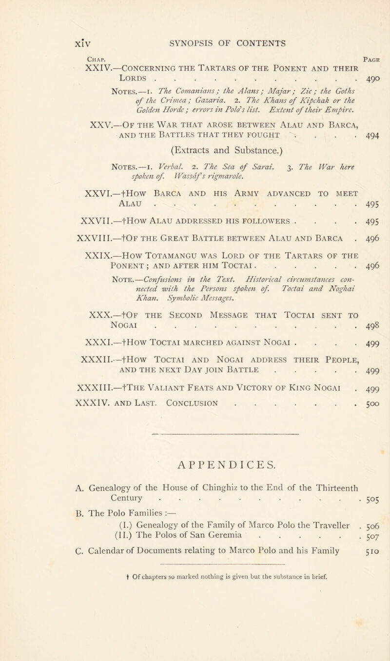 Chap. XXIV.—CONCERNING THE TARTARS OF THE PONENT AND THEIR Lords Notes.—i. The Comanians ; the Alans ; Majar ; Zic ; the Goths of the Crimea ; Gazaria. 2. The Khans of Kipchak or the Golden Horde ; errors in Polo’s list. Extent of their Empire. XXV.—Of the War that arose between Alau and Barca, and the Battles that they fought .... (Extracts and Substance.) Notes.—I. Verbal. 2. The Sea of Sarai. 3. The War here spoken of. Wassafs rigmarole. XXVI.—fHow Barca and his Army advanced to meet Alau ........... XXVII.—fHOW ALAU ADDRESSED HIS FOLLOWERS . XXVIII.—+Of the Great Battle between Alau and Barca XXIX.—How Totamangu was Lord of the Tartars of the PONENT ; AND AFTER HIM TOCTAI Note.—Confusions in the Text. Historical circumstances con- nected with the Persons spoken of. Toctai and Noghai Khan. Symbolic Messages. XXX.—|Of the Second Message that Toctai sent to Nogai XXXI.—fHow Toctai marched against Nogai .... XXXII.—fHow Toctai and Nogai address their People, AND THE NEXT DAY JOIN BATTLE XXXIII.—+The Valiant Feats and Victory of King Nogai XXXIV. and Last. Conclusion ....... APPENDICES. A. Genealogy of the House of Chinghiz to the End of the Thirteenth Century .......... B. The Polo Families :— (I.) Genealogy of the Family of Marco Polo the Traveller (II.) The Polos of San Geremia ..... C. Calendar of Documents relating to Marco Polo and his Family Page 490 494 495 495 496 496 498 499 499 499 500 505 506 507 510