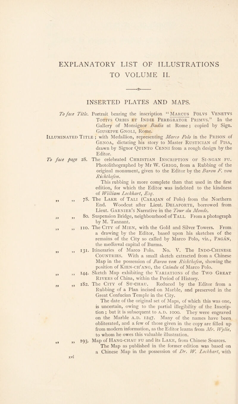 EXPLANATORY LIST OF ILLUSTRATIONS TO VOLUME II. <3> INSERTED PLATES AND MAPS. »? ?» To face Title. Portrait bearing the inscription “ Marcus Polvs Venetvs Totivs Orbis et Indie Peregrator Primvs.” In the Gallery of Monsignor Badia at Rome ; copied by Sign. Giuseppe Cnoli, Rome. Illuminated Title ; with Medallion, representing Marco Polo in the Prison of Genoa, dictating his story to Master Rustician of Pisa, drawn by Signor Quinto Cenni from a rough design by the Editor. To face page 28. The celebrated Christian Inscription of Si-ngan fu. Photolithographed by Mr W. Grigg, from a Rubbing of the original monument, given to the Editor by the Baron F. von Richthofen. This rubbing is more complete than that used in the first edition, for which the Editor was indebted to the kindness of William Lockhart, Esq. 78. The Lake of Tali (Carajan of Polo) from the Northern End. Woodcut after Lieut. Delaporte, borrowed from Lieut. Garnier’s Narrative in the Tour du Monde. 80. Suspension Bridge, neighbourhood of Tali. From a photograph by M. Tannant. no. The City of Mien, with the Gold and Silver Towers. PTom a drawing by the Editor, based upon his sketches of the remains of the City so called by Marco Polo, viz., Pagan, the mediaeval capital of Burma. 131. Itineraries of Marco Polo. No. V. The Indo-Chinese Countries. With a small sketch extracted from a Chinese Map in the possession of Baron von Richthofen, showing the position of Kien-cpi’ang, the Caindu of Marco Polo. 144. Sketch Map exhibiting the Variations of the Two Great Rivers of China, within the Period of History. 182. The City of Su-CHAU. Reduced by the Editor from a Rubbing of a Plan incised on Marble, and preserved in the Great Confucian Temple in the City. The date of the original set of Maps, of which this was one, is uncertain, owing to the partial illegibility of the Inscrip- tion ; but it is subsequent to a.d. 1000. They were engraved on the Marble a.d. 1247. Many of the names have been obliterated, and a few of those given in the copy are filled up from modern information, as the Editor learns from Mr. Wylie, to whom he owes this valuable illustration. 193. Map of Hang-CHAU fu and its Lake, from Chinese Sources. The Map as published in the former edition was based on a Chinese Map in the possession of Dr. W. Lockhart, with »? >? rf ? » ?» »?