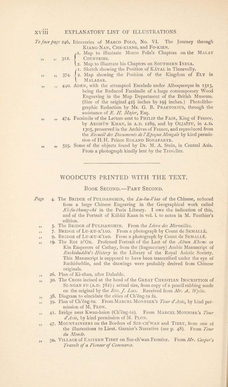 To face page 246. Itineraries of Marco Polo, No. VI. The Journey through Kiang-Nan, Che-kiang, and Fo-kien. ,1. Map to illustrate Marco Polo’s Chapters on the Mai.ay ,, ,, 312. J Countries. 42. Map to illustrate his Chapters on Southern India. r i. Sketch showing the Position of Kayal in Tinnevelly. ,, ,, 374. J 2. Map showing the Position of the Kingdom of Ely in l Malabar. ,, ,, 440. Aden, with the attempted Escalade under Alboquerque in 1513, being the Reduced Facsimile of a large contemporary Wood Engraving in the Map Department of the British Museum. (Size of the original 42J inches by 19^ inches.) Photolitho- graphic Reduction by Mr. G. B. Praetorius, through the assistance of R. H. Major, Esq. ,, ,, 474. Facsimile of the Letters sent to Philip the Fair, King of France, by Arghûn Khan, in a.d. 1289, and by Olja'itu, in a.d. 1305, preserved in the Archives of France, and reproduced from the Recueil des Documents de /’Epoque Mongole by kind permis- sion of IT. IT. Prince Roland Bonaparte. ,, ,, 595. Some of the objects found by Dr. M. A. Stein, in Central Asia. From a photograph kindly lent by the Traveller. WOODCUTS PRINTED WITH THE TEXT. Book Second.—Part Second. Page 4. The Bridge of Pulisanghin, the Lu-ku-k’iao of the Chinese, reduced from a large Chinese Engraving in the Geographical work called Ki-fu-thung-chi in the Paris Library. I owe the indication of this, and of the Portrait of Kiiblâi Kaan in vol. i. to notes in M. Pauthier’s edition. ,, 5* The Bridge of Pulisanghin. From the Livre des Merveilles. ,, 7. Bridge of Lu-ku-k’iao. From a photograph by Count de Semallé. ,, 9. Bridge of Lu-ku-k’iao. From a photograph by Count de Semallé. ,, 19. The Roi d’Or. Professed Portrait of the Last of the Altun Khans or Kin Emperors of Cathay, from the (fragmentary) Arabic Manuscript of Rashiduddin's History in the Library of the Royal Asiatic Society. This Manuscript is supposed to have been transcribed under the eye of Rashiduddin, and the drawings were probably derived from Chinese originals. ,, 26. Plan of Ki-chau, after Duhalde. ,, 30. The Cross incised at the head of the Great Christian Inscription of Si-ngan fu (a.d. 781) ; actual size, from copy of a pencil rubbing made on the original by the Rev. J. Lees. Received from Mr. A. Wylie. ,, 38. Diagram to elucidate the cities of Ch’êng-tu fu. ,, 39. Plan of Ch’eng-tu. From Marcel Monnier’s Tour d’Asie, by kind per- mission of M. Plon. ,, 41. Bridge near Kwan-hsien (Ch’êng-tu). From Marcel Monnier’s Tour d’Asie, by kind permission of M. Plon. ,, 47. Mountaineers on the Borders of Sze-ch’wan and Tibet, from one of the illustrations to Lieut. Garnier’s Narrative (see p. 48). From Tour du Monde. ,, 50. Village of Eastern Tibet on Sze-ch’wan Frontier. From Mr. Coopers Travels of a Pioneer of Commerce.