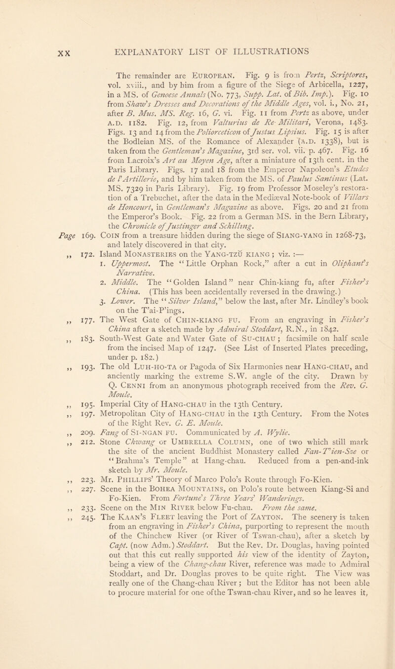 The remainder are European. Eig. 9 is from Pertz, Scriptores, vol. xviii., and by him from a figure of the Siege of Arbicella, 1227, in a MS. of Genoese Annals {No. 77 3, Supp. Lat. of Bib. Imp.). Fig. 10 from Shawl Dresses and Decorations of the Middle Ages, vol. i., No. 21, after B. Mus. MS. Peg. 16, G. vi. Fig. n from Pertz as above, under a.d. 1182. Fig. 12, from Valturius de Re- Militari, Verona, 1483. Figs. 13 and 14 from the Poliorceticon of Justus Lipsius. Fig. 15 is after the Bodleian MS. of the Romance of Alexander (a.d. i33^)» but is taken from the Gentleman's Magazine, 3rd ser. vol. vii. p. 467. Fig. 16 from Lacroix’s Art au Moyen Age, after a miniature of 13th cent, in the Paris Library. Figs. 17 and 18 from the Emperor Napoleon’s Etudes de h Artillerie, and by him taken from the MS. of Paulus Santinus (Lat. MS. 7329 in Paris Library). Fig. 19 from Professor Moseley’s restora- tion of a Trebuchet, after the data in the Mediaeval Note-book of Villars de Honcourt, in Gentleman's Magazine as above. Figs. 20 and 21 from the Emperor’s Book. Fig. 22 from a German MS. in the Bern Library, the Chronicle of Justinger and Schilling. Page 169. Coin from a treasure hidden during the siege of SlANG-YANG in 1268-73? and lately discovered in that. city. ,, 172. Island Monasteries on the Yang-tzu kiang ; viz. :— 1. Uppermost. The “Little Orphan Rock,” after a cut in Oliphant's Narrative. 2. Middle. The “Golden Island” near Chin-kiang fu, after Fisher's China. (This has been accidentally reversed in the drawing.) 3. Lower. The “ Silver Island, below the last, after Mr. Lindley’s book on the T’ai-P’ings. ,, 177. The West Gate of Chin-kiang fu. From an engraving in Fisher s China after a sketch made by Admiral Stoddart, R.N., in 1842. ,, 183. South-West Gate and Water Gate of Su-chau ; facsimile on half scale from the incised Map of 1247. (See List of Inserted Plates preceding, under p. 182. ) ,, 193. The old Luh-ho-TA or Pagoda of Six Harmonies near Hang-CHAU, and anciently marking the extreme S.W. angle of the city. Drawn by Q. Cenni from an anonymous photograph received from the Rev. G. Moule. ,, 195. Imperial City of Hang-chau in the 13th Century. ,, 197. Metropolitan City of Hang-chau in the 13th Century. From the Notes of the Right Rev. G. E. Moule. ,, 209. Fang of Si-NGAN fu. Communicated by A. Wylie. ,, 212. Stone Chwang or Umbrella Column, one of two which still mark the site of the ancient Buddhist Monastery called Fan-T'ien-Sze or “Brahma’s Temple” at Hang-chau. Reduced from a pen-and-ink sketch by Mr. Moule. ,, 223. Mr. Phillips’ Theory of Marco Polo’s Route through Fo-Kien. ,, 227. Scene in the Bohea Mountains, on Polo’s route between Iviang-Si and Fo-Kien. From Fortune's Three Years' Wanderings. ,, 233. Scene on the Min River below Fu-chau. From the same. ,, 245. The Kaan’s Fleet leaving the Port of Zayton. The scenery is taken from an engraving in Fisher's China, purporting to represent the mouth of the Chinchew River (or River of Tswan-chau), after a sketch by Capt. (now Adm.) Stoddart. But the Rev. Dr. Douglas, having pointed out that this cut really supported his view of the identity of Zayton, being a view of the Chang-chau River, reference was made to Admiral Stoddart, and Dr. Douglas proves to be quite right. The View was really one of the Chang-chau River ; but the Editor has not been able to procure material for one of the Tswan-chau River, and so he leaves it,