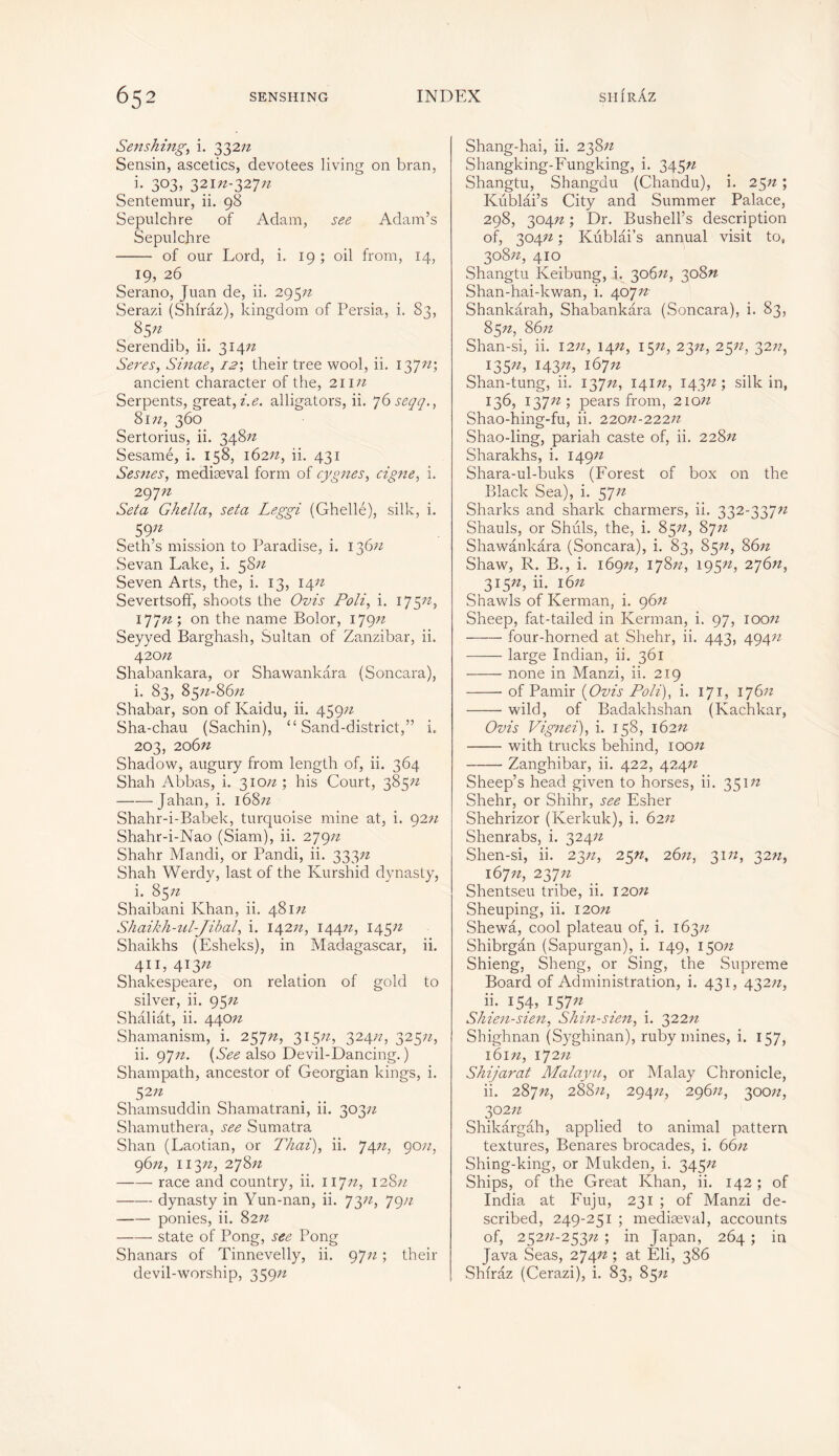 Senshing, i. 332/2 Sensin, ascetics, devotees living on bran, i. 303, 321/2-327/2 Sentemur, ii. 98 Sepulchre of Adam, see Adam’s Sepulchre of our Lord, i. 19 ; oil from, 14, 19, 26 Serano, Juan de, ii. 295/2 Serazi (Shiraz), kingdom of Persia, i. 83, 85;z . Serendib, ii. 314/2 Seres, Sinae, i2\ their tree wool, ii. 137/2; ancient character of the, 211/2 Serpents, great, i.e. alligators, ii. 76 seqq., 81/2, 360 Sertorius, ii. 348/2 Sesamé, i. 158, 162/2, ii. 431 Sesnes, mediaeval form of cygnes, eigne, i. 297/2 Seta Ghella, seta Leggi (Ghellé), silk, i. 59;z Seth’s mission to Paradise, i. 136/2 Sevan Lake, i. 58/2 Seven Arts, the, i. 13, 14/2 Severtsoff, shoots the Ovis Poli, i. 175/2, 177/2 ; on the name Bolor, 179/2 Seyyed Barghash, Sultan of Zanzibar, ii. 420/2 Shabankara, or Shawankara (Soncara), i. 83, 85/2-86/2 Shabar, son of Kaidu, ii. 459n Sha-chau (Sachin), “Sand-district,” i. 203, 206/2 Shadow, augury from length of, ii. 364 Shah Abbas, i. 310/2; his Court, 385/2 Jahan, i. 168/2 Shahr-i-Babek, turquoise mine at, i. 92/2 Shahr-i-Nao (Siam), ii. 279/2 Shahr Mandi, or Pandi, ii. 333/2 Shah Werdy, last of the Kurshid dynasty, i. 85/2 Shaibani Khan, ii. 481/2 Shaikh-ul-Jibal, i. 142/2, 144/2, 14522 Shaikhs (Esheks), in Madagascar, ii. 411,413/2 Shakespeare, on relation of gold to silver, ii. 95/2 Shaliât, ii. 440/2 Shamanism, i. 257/2, 315/2, 324/2, 325/2, ii. 97/2. {See also Devil-Dancing.) Shampath, ancestor of Georgian kings, i. S2n Shamsuddin Shamatrani, ii. 303/2 Shamuthera, see Sumatra Shan (Laotian, or Thai), ii. 74/2, 90/2, 96/2, 113/2, 278/2 race and country, ii. 117/2, 128/2 dynasty in Yun-nan, ii. 73/2, 79n ponies, ii. 82/2 state of Pong, see Pong Shanars of Tinnevelly, ii. 97/2 ; their devil-worship, 359/2 Shang-hai, ii. 238/2 Shangking-Fungking, i. 345/2 Shangtu, Shangdu (Chandu), i. 25/2 ; Kublai’s City and Summer Palace, 298, 304n ; Dr. Bushell’s description of, 304/2 ; Kublai’s annual visit to, 308/2, 410 Shangtu Keibung, i. 306/2, 308/2 Shan-hai-kwan, i. 407/2- Shankârah, Shabankara (Soncara), i. 83, 85/2, 86/2 Shan-si, ii. 12/2, 14/2, 15/2, 23/z, 25/2, 32//, 135»/ HS/A 167/2 Shan-tung, ii. 137/2, 141/2, 14322; silk in, 136, 137/2; pears from, 210/2 Shao-hing-fu, ii. 220/2-222/2 Shao-ling, pariah caste of, ii. 228/2 Sharakhs, i. 149/2 Shara-ul-buks (Forest of box on the Black Sea), i. 57/2 Sharks and shark charmers, ii. 332-337/2 Shauls, or Shiils, the, i. 85/2, 87/2 Shawankara (Soncara), i. 83, 85/2, 86/2 Shaw, R. B., i. 169/2, 178/2, 195/2, 276/2, 315/2, ii. 16/2 Shawls of Kerman, i. 96/2 Sheep, fat-tailed in Kerman, i. 97, 100/2 four-horned at Shehr, ii. 443, 494/2 large Indian, ii. 361 none in Manzi, ii. 219 of Pamir {Ovis Poli), i. 171, 176/2 wild, of Badakhshan (Kachkar, Ovis Vignei), i. 158, 162/2 with trucks behind, 100/z Zanghibar, ii. 422, 424/2 Sheep’s head given to horses, ii. 351/2 Shehr, or Shihr, see Esher Shehrizor (Kerkuk), i. 62/2 Shenrabs, i. 324/2 Shen-si, ii. 23/2, 25n, 26/2, 31/2, 32/2, 167/2, 237/2 Shentseu tribe, ii. 120/2 Sheuping, ii. 120/z Shewa, cool plateau of, i. 163/z Shibrgân (Sapurgan), i. 149, 150/2 Shieng, Sheng, or Sing, the Supreme Board of Administration, i. 431, 432/2, ii* 154, 157/2 Shien-sien, Shin-sien, i. 322/2 Shighnan (Syghinan), ruby mines, i. 157, 161/2, 172/z Shijarat Malayu, or Malay Chronicle, ii. 287/2, 288/2, 294/2, 296/2, 300/2, 302/2 Shikârgah, applied to animal pattern textures, Benares brocades, i. 66/2 Shing-king, or Mukden, i. 345/2 Ships, of the Great Khan, ii. 142 ; of India at Fuju, 231 ; of Manzi de- scribed, 249-251 ; mediaeval, accounts of, 252/2-253/2 ; in Japan, 264 ; in Java Seas, 274/2 ; at Eli, 386 Shiraz (Cerazi), i. 83, 85/2
