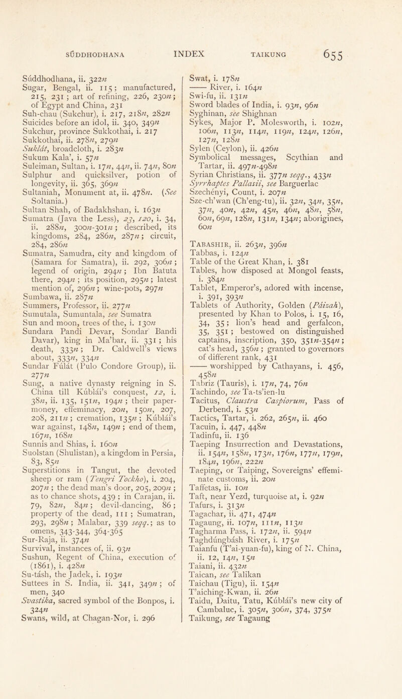 Süddhodhana, ii. 322n Sugar, Bengal, ii. 115 ; manufactured, 215, 231 ; art of refining, 226, 230/2; of Egypt and China, 231 Suh-chau (Sukchur), i. 217, 218/2, 282/2 Suicides before an idol, ii. 340, 349/2 Sukchur, province Sukkothai, i. 217 Sukkothai, ii. 278/2, 279/2 Suklât, broadcloth, i. 283/2 Sukum Kala’, i. 57/2 Suleiman, Sultan, i. 17/2, 44/2, ii. 74/2, 80n Sulphur and quicksilver, potion of longevity, ii. 365, 369/2 Sultaniah, Monument at, ii. 478/2. (See Soltania.) Sultan Shah, of Badakhshan, i. 163/2 Sumatra (Java the Less), 23, 120, i. 34, ii. 288/2, 300/2-301/2 ; described, its kingdoms, 284, 286/2, 287/2 ; circuit, 2S4, 286/2 Sumatra, Samudra, city and kingdom of (Samara for Samatra), ii. 292, 306/2; legend of origin, 294/2 ; Ibn Batuta there, 294/2 ; its position, 295n ; latest mention of, 296/2 ; wine-pots, 297/2 Sumbawa, ii. 287/2 Summers, Professor, ii. 277/2 Sumutala, Sumuntala, see Sumatra Sun and moon, trees of the, i. 130/2 Sundara Pandi Devar, Sondar Bandi Davar), king in Ma’bar, ii. 331 ; his death, 333/2 ; Dr. Caldwell’s views about, 333/2, 334/2 Sundar Fulat (Pulo Condore Group), ii. 277/2 Sung, a native dynasty reigning in S. China till Kublâi’s conquest, 12, i. 38/2, ii. 135, 151/2, 194/2 ; their paper- money, effeminacy, 20//, 150/2, 207, 208, 211/2 ; cremation, 135/2; Kublâi’s war against, 148/2, 149/2 ; end of them, 167/2, 168/2 Sunnis and Shias, i. 160/2 Suolstan (Shulistan), a kingdom in Persia, 83, 85/2 Superstitions in Tangut, the devoted sheep or ram ( Tengri Tockho), i. 204, 207/2 ; the dead man’s door, 205, 209/2 ; as to chance shots, 439 ; in Carajan, ii. 79, 82n, 84/2 ; devil-dancing, 86 ; property of the dead, ill ; Sumatran, 293, 298/2; Malabar, 339 seqq. ; as to omens, 343-344, 364-365 Sur-Raja, ii. 374/2 Survival, instances of, ii. 93/2 Sushun, Regent of China, execution or (1861), i. 428/2 Su-tash, the Jadek, i. 193/2 Suttees in S. India, ii. 341, 349/2; of men, 340 Svastika, sacred symbol of the Bonpos, i. 324/2 Swans, wild, at Chagan-Nor, i. 296 Swat, i. 178/2 River, i. 164/2 Swi-fu, ii. 131/2 Sword blades of India, i. 93n, g6n Syghinan, see Shighnan Sykes, Major P. Molesworth, i. 102/2, 106/2, i i 3/2, 114/2, 119/2, 124/2, 126/2, 127/2, 128/2 Sylen (Ceylon), ii. 426/2 Symbolical messages, Scythian and Tartar, ii. 497/2-498/2 Syrian Christians, ii. 377/2 seqq., 433n Syrrhaptes Pallasii, see Barguerlac Szechényi, Count, i. 207/2 Sze-ch’wan (Ch’eng-tu), ii. 32/2, 34/2, 35/z, 37/2, 40/2, 42n, 45/2, 46/2, 48/2, 58/2, 60/2,69/2, 128/2, 131/2, 134/2; aborigines, 60/2 Tabashir, ii. 263/2, 396/2 Tabbas, i. 124/2 Table of the Great Khan, i. 381 Tables, how disposed at Mongol feasts, i. 384/2 Tablet, Emperor’s, adored with incense, i- 39 L 393« Tablets of Authority, Golden (Pâizah), presented by Khan to Polos, i. 15, 16, 34, 35 ; lion’s head and gerfalcon, 35, 351 ; bestowed on distinguished captains, inscription, 350, 351/2-354/2; cat’s head, 356/2 ; granted to governors of different rank, 431 worshipped by Cathayans, i. 456, 458/2 Tabriz (Tauris), i. 17/2, 74, 76/2 Tachindo, see Ta-ts’ien-lu Tacitus, Claustra Caspiorum, Pass of Derbend, i. 53/2 Tactics, Tartar, i. 262, 265/2, ii. 460 Tacuin, i. 447, 448/2 Tadinfu, ii. 136 Taeping Insurrection and Devastations, ii. 154/2, 158/2, 173/2, 176/2, 177/2, 179/2, 184//, 196/2, 222/2 Taeping, or Taiping, Sovereigns’ effemi- nate customs, ii. 20/2 Taffetas, ii. 10/2 Taft, near Yezd, turquoise at, i. 92/2 Tafurs, i. 313/2 Tagachar, ii. 471, 474/2 Tagaung, ii. 107/2, hin, 113/2 Tagharma Pass, i. 172/2, ii. 594/2 Taghdungbâsh River, i. 175/2 Taianfu (T’ai-yuan-fu), king of lb China, ii. 12, 14/2, 15/2 Taiani, ii. 432/2 Taican, see Talikan Taichau (Tigu), ii. 154/2 T’aiching-Kwan, ii. 26n Taidu, Daitu, Tatu, Kublâi’s new city of Cambaluc, i. 305/2, 306/2, 374, 375/2 Taikung, see Tagaung