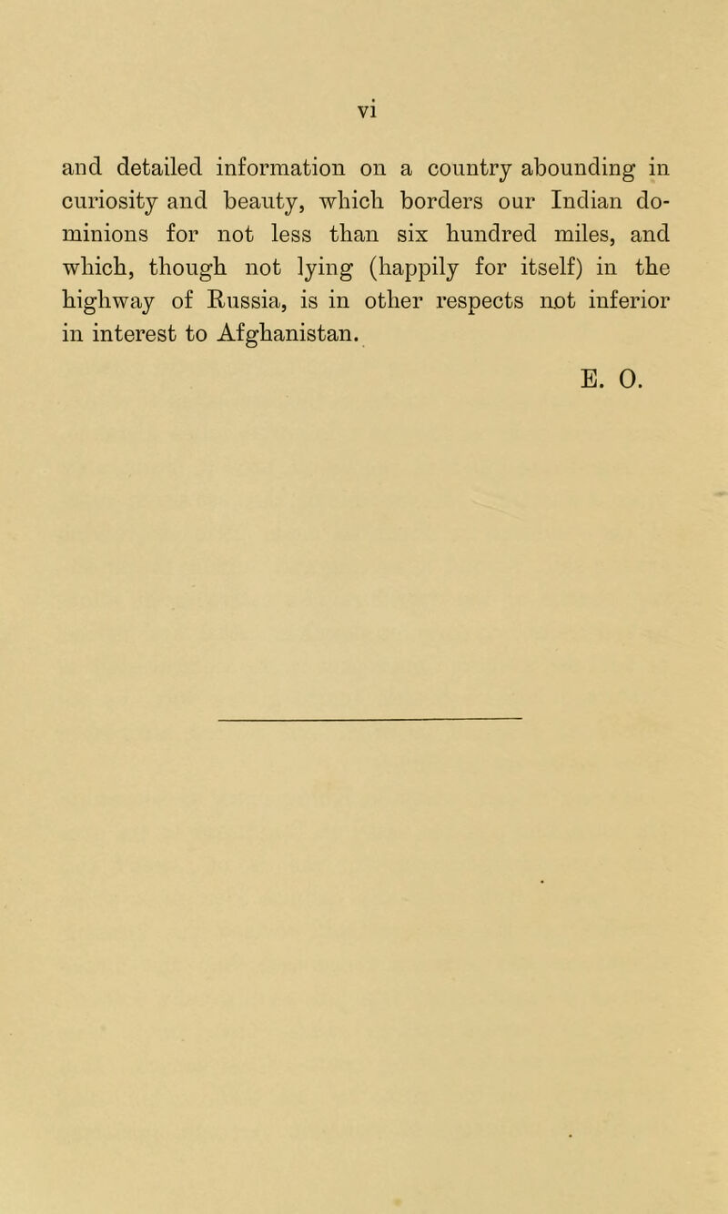 and detailed information on a country abounding in curiosity and beauty, whicli borders our Indian do- minions for not less than six hundred miles, and which, though not lying (happily for itself) in the highway of Kussia, is in other respects not inferior in interest to Afghanistan. E. 0.