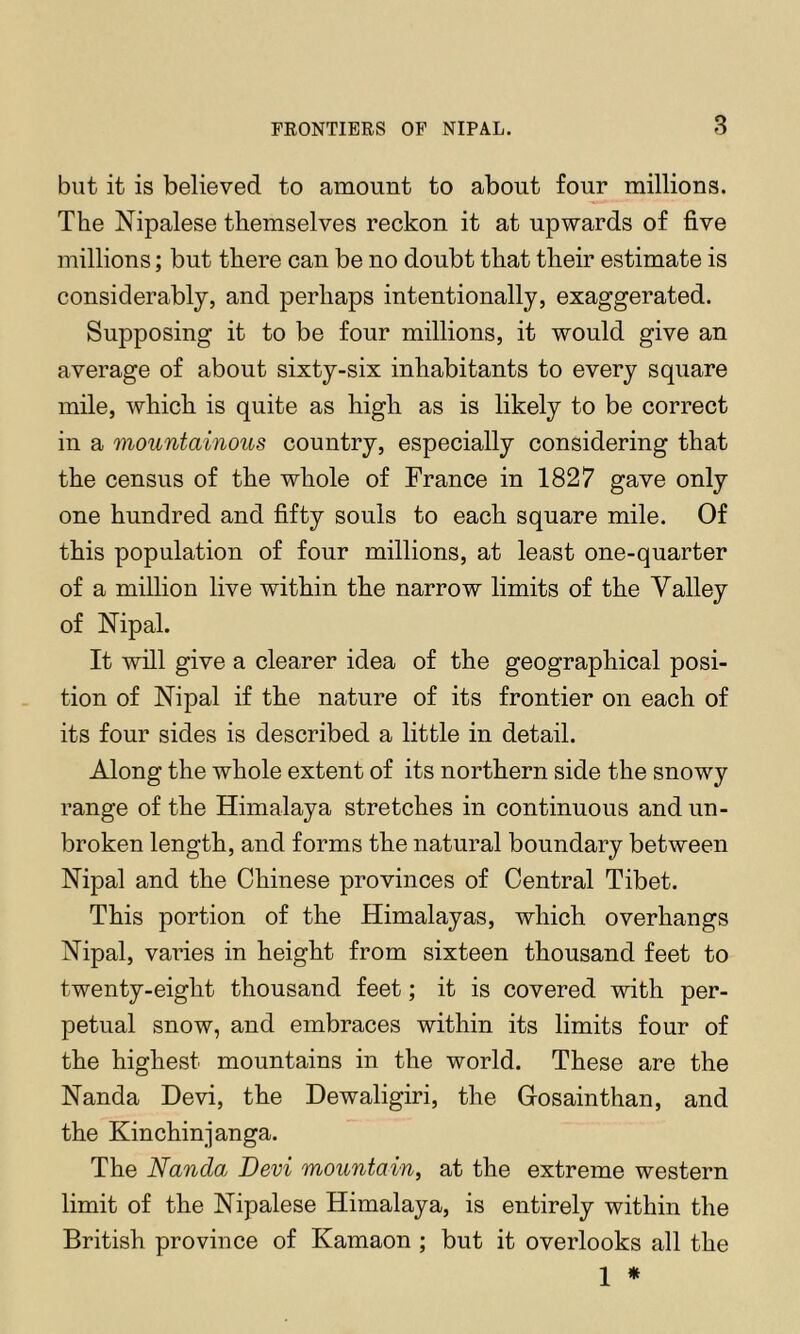 FKONTIERS OF NIPAL. 8 but it is believed to amount to about four millions. The Nipalese themselves reckon it at upwards of five millions; but there can be no doubt that their estimate is considerably, and perhaps intentionally, exaggerated. Supposing it to be four millions, it would give an average of about sixty-six inhabitants to every square mile, which is quite as high as is likely to be correct in a mountainous country, especially considering that the census of the whole of France in 1827 gave only one hundred and fifty souls to each square mile. Of this population of four millions, at least one-quarter of a million live within the narrow limits of the Valley of Nipal. It will give a clearer idea of the geographical posi- tion of ISTipal if the nature of its frontier on each of its four sides is described a little in detail. Along the whole extent of its northern side the snowy range of the Himalaya stretches in continuous and un- broken length, and forms the natural boundary between Nipal and the Chinese provinces of Central Tibet. This portion of the Himalayas, which overhangs Nipal, varies in height from sixteen thousand feet to twenty-eight thousand feet; it is covered with per- petual snow, and embraces within its limits four of the highest mountains in the world. These are the Nanda Devi, the Dewaligiri, the Gosainthan, and the Kin chin janga. The Nanda Devi mountain, at the extreme western limit of the Nipalese Himalaya, is entirely within the British province of Kamaon ; but it overlooks all the 1 »