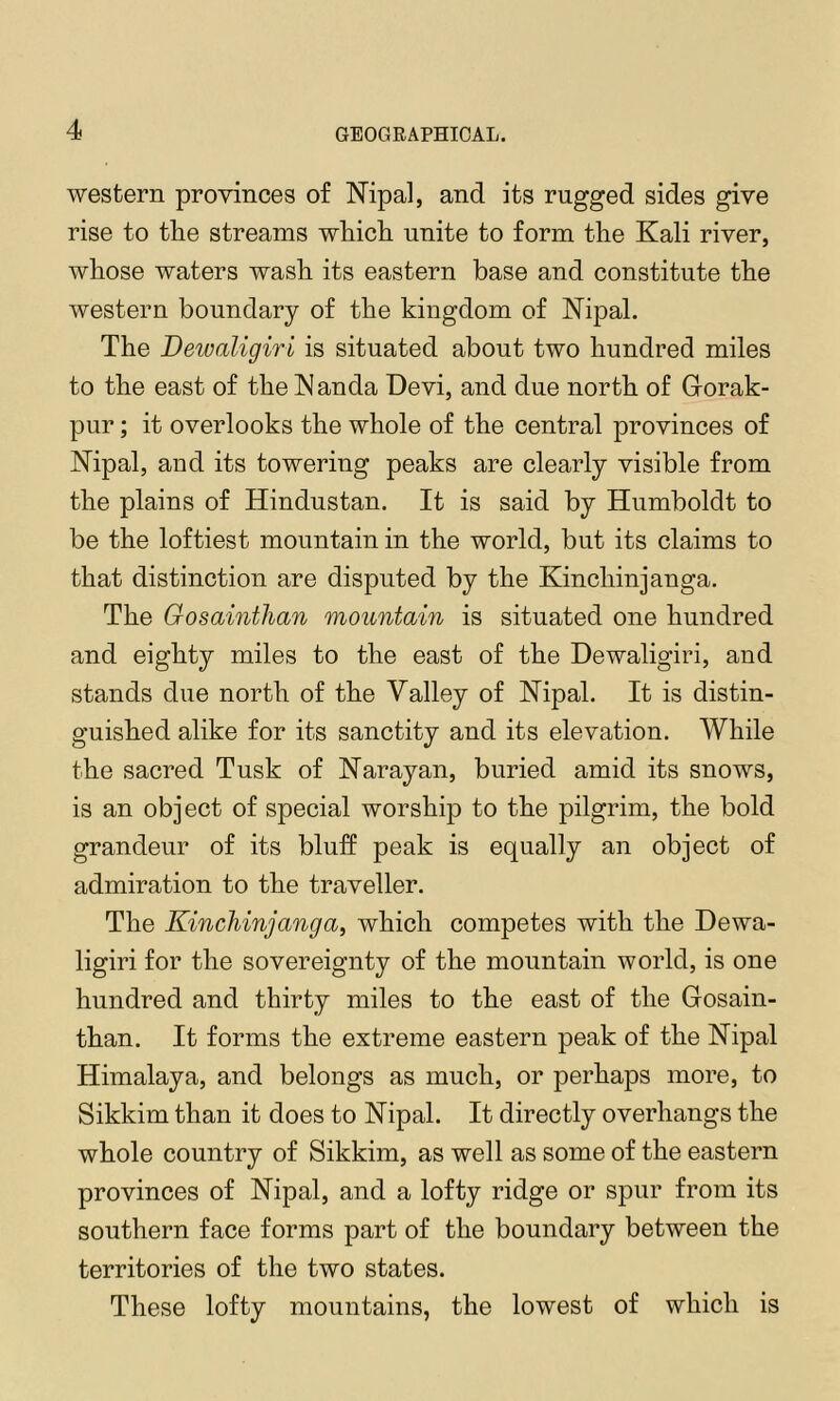 western proyinces of Nipal, and its rugged sides give rise to tlie streams wliicli unite to form the Kali river, whose waters wash its eastern base and constitute the western boundary of the kingdom of ISTipal. The Dewaligiri is situated about two hundred miles to the east of the Wanda Devi, and due north of Grorak- pur; it overlooks the whole of the central provinces of Nipal, and its towering peaks are clearly visible from the plains of Hindustan. It is said by Humboldt to be the loftiest mountain in the world, but its claims to that distinction are disputed by the Kinchinjanga. The Gosainthan mountain is situated one hundred and eighty miles to the east of the Dewaligiri, and stands due north of the Valley of Nipal. It is distin- guished alike for its sanctity and its elevation. While the sacred Tusk of Narayan, buried amid its snows, is an object of special worship to the pilgrim, the bold grandeur of its bluff peak is equally an object of admiration to the traveller. The Kinchinjanga, which competes with the Dewa- ligiri for the sovereignty of the mountain world, is one hundred and thirty miles to the east of the Gosain- than. It forms the extreme eastern peak of the Nipal Himalaya, and belongs as much, or perhaps more, to Sikkim than it does to Nipal. It directly overhangs the whole country of Sikkim, as well as some of the eastern provinces of Nipal, and a lofty ridge or spur from its southern face forms part of the boundary between the territories of the two states. These lofty mountains, the lowest of which is