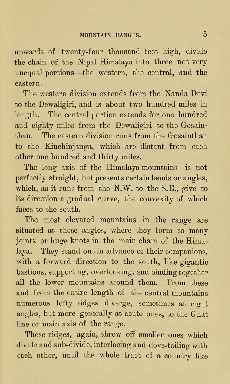 6 upwards of twenty-four thousand feet high, divide the chain of the Nipal Himalaya into three not very unequal portions—the western, the central, and the eastern. The western division extends from the Nanda Devi to the Dewaligiri, and is about two hundred miles in length. The central portion extends for one hundred and eighty miles from the Dewaligiri to the Gosain- than. The eastern division runs from the Gosainthan to the Kinchinjanga, which are distant from each other one hundred and thirty miles. The long axis of the Himalaya mountains is not perfectly straight, but presents certain bends or angles, which, as it runs from the K.W. to the S.E., give to its direction a gradual curve, the convexity of which faces to the south. The most elevated mountains in the range are situated at these angles, where they form so many joints or huge knots in the main chain of the Hima- laya. They stand out in advance of their companions, with a forward direction to the south, like gigantic bastions, supporting, overlooking, and binding together all the lower mountains around them. From these and from the entire length of the central mountains numerous lofty ridges diverge, sometimes at right angles, but more generally at acute ones, to the Ghat line or main axis of the range. These ridges, again, throw off smaller ones which divide and sub-divide, interlacing and dove-tailing with each other, until the whole tract of a country like