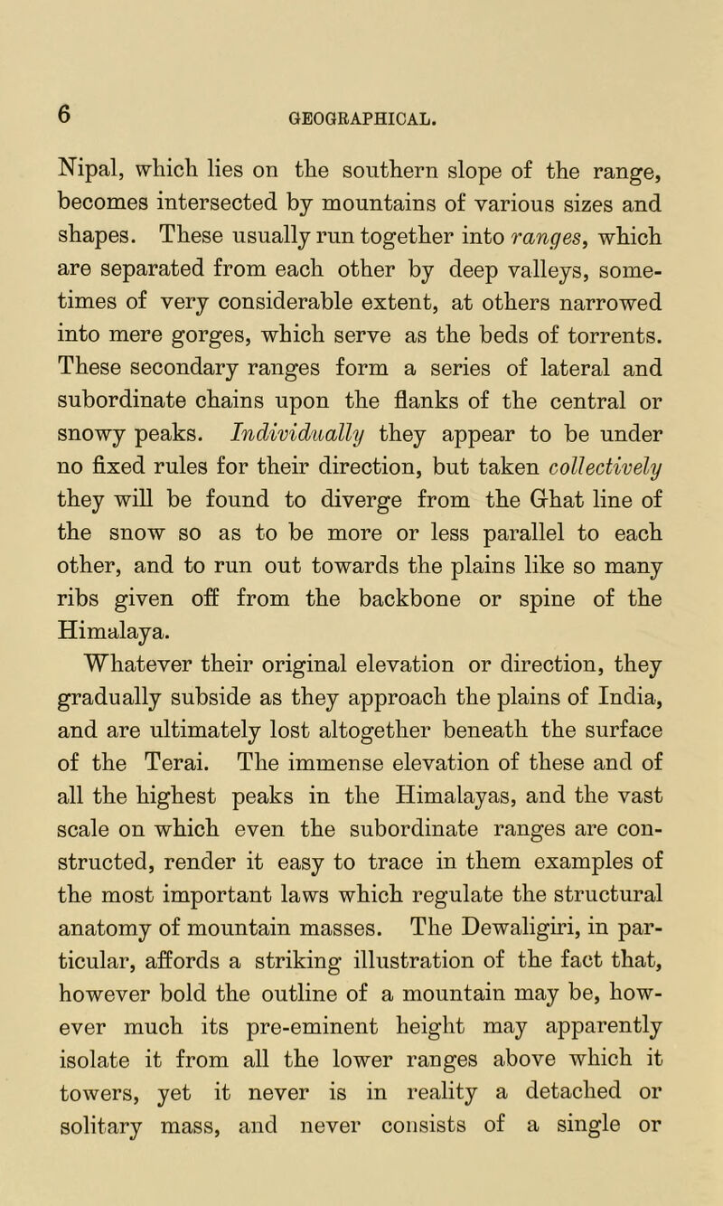 Nipal, whicli lies on tlie southern slope of the range, becomes intersected by mountains of various sizes and shapes. These usually run together into ranges^ which are separated from each other by deep valleys, some- times of very considerable extent, at others narrowed into mere gorges, which serve as the beds of torrents. These secondary ranges form a series of lateral and subordinate chains upon the flanks of the central or snowy peaks. Individually they appear to be under no fixed rules for their direction, but taken collectively they will be found to diverge from the Grhat line of the snow so as to be more or less parallel to each other, and to run out towards the plains like so many ribs given off from the backbone or spine of the Himalaya. Whatever their original elevation or direction, they gradually subside as they approach the plains of India, and are ultimately lost altogether beneath the surface of the Terai. The immense elevation of these and of all the highest peaks in the Himalayas, and the vast scale on which even the subordinate ranges are con- structed, render it easy to trace in them examples of the most important laws which regulate the structural anatomy of mountain masses. The Dewaligiri, in par- ticular, affords a striking illustration of the fact that, however bold the outline of a mountain may be, how- ever much its pre-eminent height may apparently isolate it from all the lower ranges above which it towers, yet it never is in reality a detached or solitary mass, and never consists of a single or