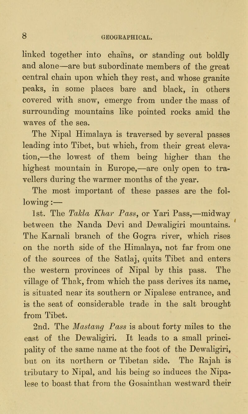 linked together into chains, or standing out boldly and alone—are but subordinate members of the great central chain upon which they rest, and whose granite peaks, in some places bare and black, in others covered with snow, emerge from under the mass of surrounding mountains like pointed rocks amid the waves of the sea.. The ISTipal Himalaya is traversed by several passes leading into Tibet, but which, from their great eleva- tion,—the lowest of them being higher than the highest mountain in Europe,—are only open to tra- vellers during the warmer months of the year. The most important of these passes are the fol- lowing :— 1st. The Takla Khar Pass, or Yari Pass,—midway between the Nanda Devi and Dewaligiri mountains. The Karnali branch of the Grogra river, which rises on the north side of the Himalaya, not far from one of the sources of the Satlaj, quits Tibet and enters the western provinces of Nipal by this pass. The village of Thak, from which the pass derives its name, is situated near its southern or Nipalese entrance, and is the seat of considerable trade in the salt brought from Tibet. 2nd. The Mastang Pass is about forty miles to the east of the Dewaligiri. It leads to a small princi- pality of the same name at the foot of the Dewaligiri, but on its northern or Tibetan side. The Kajah is tributary to Nipal, and his being so induces the Nipa- lese to boast that from the Grosainthan westward their