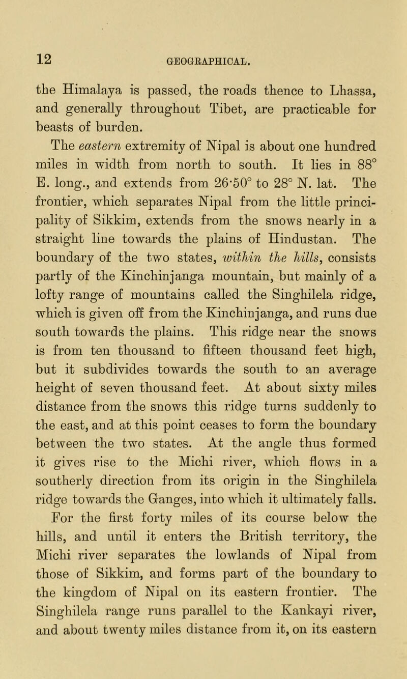 the Himalaya is passed, the roads thence to Lhassa, and generally throughout Tibet, are practicable for beasts of burden. The eastern extremity of JSTipal is about one hundred miles in width from north to south. It lies in 88° B. long., and extends from 26'50° to 28° H. lat. The frontier, which separates Nipal from the little princi- pality of Sikkim, extends from the snows nearly in a straight line towards the plains of Hindustan. The boundary of the two states, within the hills, consists partly of the Kinchinjanga mountain, but mainly of a lofty range of mountains called the Singhilela ridge, which is given off from the Kinchinjanga, and runs due south towards the plains. This ridge near the snows is from ten thousand to fifteen thousand feet high, but it subdivides towards the south to an average height of seven thousand feet. At about sixty miles distance from the snows this ridge turns suddenly to the east, and at this point ceases to form the boundary between the two states. At the angle thus formed it gives rise to the Michi river, which fiows in a southerly direction from its origin in the Singhilela ridge towards the Ganges, into which it ultimately falls. For the first forty miles of its course below the hills, and until it enters the British territory, the Michi river separates the lowlands of Nipal from those of Sikkim, and forms part of the boundary to the kingdom of Nipal on its eastern frontier. The Singhilela range runs parallel to the Kankayi river, and about twenty miles distance from it, on its eastern