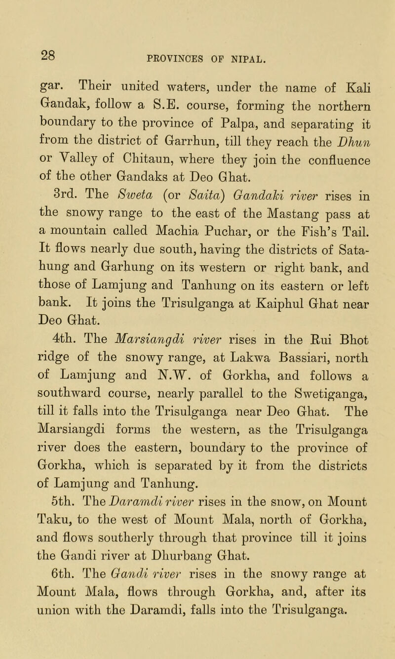 gar. Their united waters, under the name of Kali Gandak, follow a S.E. course, forming the northern boundary to the province of Palpa, and separating it from the district of Garrhun, till they reach the Dhun or Valley of Chitaun, where they join the confluence of the other Gandaks at Deo Ghat. 3rd. The Sweta (or Saita) Gandaki river rises in the snowy range to the east of the Mastang pass at a mountain called Machia Puchar, or the Fish’s Tail. It flows nearly due south, having the districts of Sata- hung and Garhung on its western or right bank, and those of Lamjung and Tanhung on its eastern or left bank. It joins the Trisulganga at Kaiphul Ghat near Deo Ghat. 4th. The Marsiangdi river rises in the Eui Bhot ridge of the snowy range, at Lakwa Bassiari, north of Lamjung and N.'W. of Gorkha, and follows a southward course, nearly parallel to the Swetiganga, till it falls into the Trisulganga near Deo Ghat. The Marsiangdi forms the western, as the Trisulganga river does the eastern, boundary to the province of Gorkha, which is separated by it from the districts of Lamjung and Tanhung. 5th. The Daramdi river rises in the snow, on Mount Taku, to the west of Mount Mala, north of Gorkha, and flows southerly through that province till it joins the Gandi river at Dhurbang Ghat. 6th. The Gandi river rises in the snowy range at Mount Mala, flows through Gorkha, and, after its union with the Daramdi, falls into the Trisulganga.