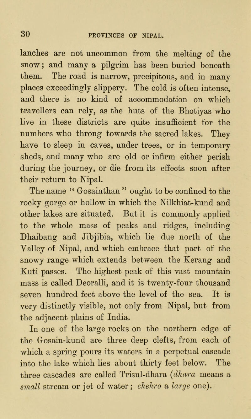 lanches are not uncommon from the melting of the snow; and many a pilgrim has been buried beneath them. The road is narrow, precipitous, and in many places exceedingly slippery. The cold is often intense, and there is no kind of accommodation on which travellers can rely, as the huts of the Bhotiyas who live in these districts are quite insufficient for the numbers who throng towards the sacred lakes. They have to sleep in caves, under trees, or in temporary sheds, and many who are old or infirm either perish during the journey, or die from its effects soon after their return to Nipal. The name “ Gosainthan ” ought to be confined to the rocky gorge or hollow in which the Nilkhiat-kund and other lakes are situated. But it is commonly appl led to the whole mass of peaks and ridges, including Dhaibang and Jibjibia, which lie due north of the Yalley of Nipal, and which embrace that part of the snowy range which extends between the Kerang and Kuti passes. The highest peak of this vast mountain mass is called Deoralli, and it is twenty-four thousand seven hundred feet above the level of the sea. It is very distinctly visible, not only from Nipal, but from the adjacent plains of India. In one of the large rocks on the northern edge of the Gosain-kund are three deep clefts, from each of which a spring pours its waters in a perpetual cascade into the lake which lies about thirty feet below. The three cascades are called Trisul-dhara (dhara means a small stream or jet of water; chehro a large one).