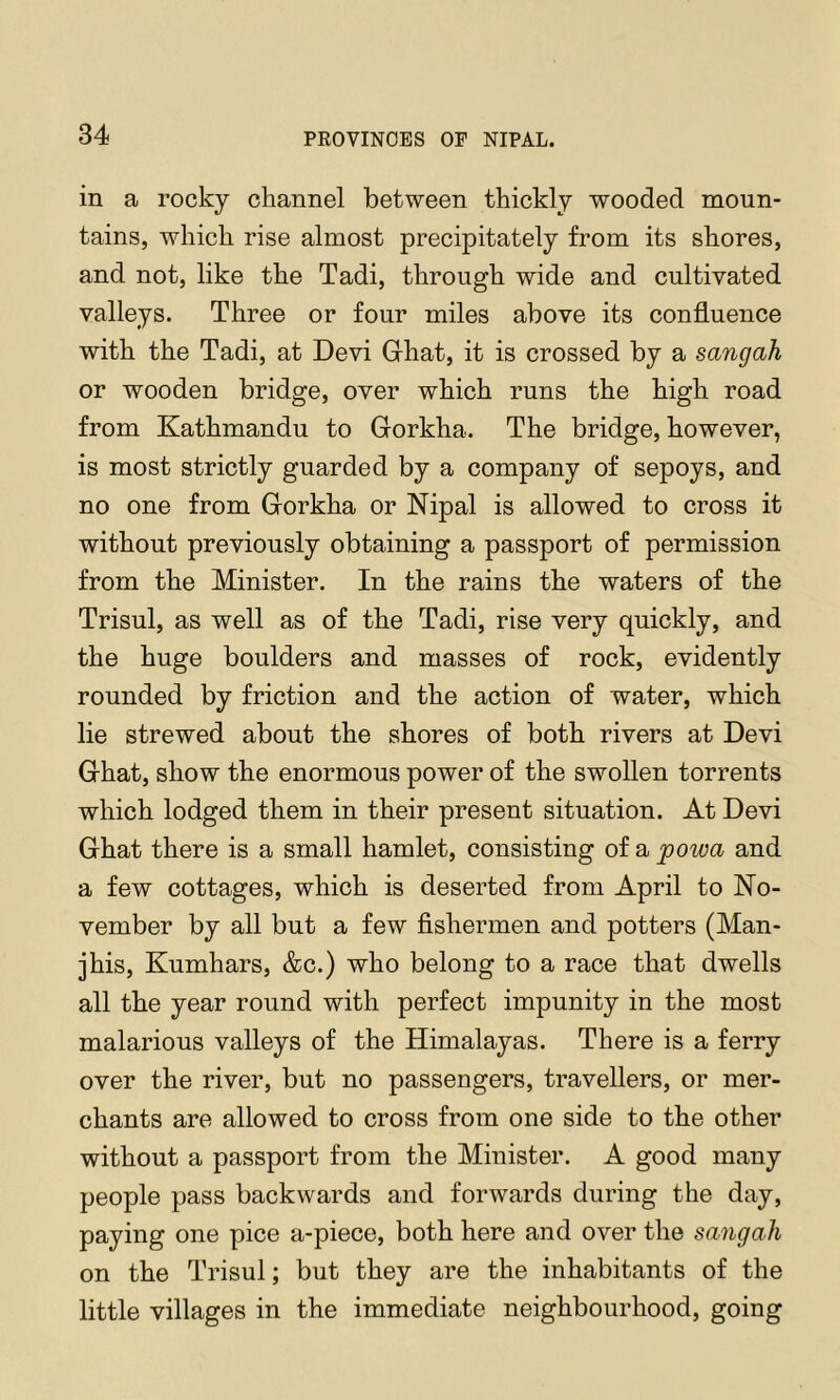 in a rocky channel between thickly wooded moun- tains, which rise almost precipitately from its shores, and not, like the Tadi, through wide and cultivated valleys. Three or four miles above its confluence with the Tadi, at Devi Glhat, it is crossed by a sangah or wooden bridge, over which runs the high road from Kathmandu to Gorkha. The bridge, however, is most strictly guarded by a company of sepoys, and no one from Gorkha or Nipal is allowed to cross it without previously obtaining a passport of permission from the Minister. In the rains the waters of the Trisul, as well as of the Tadi, rise very quickly, and the huge boulders and masses of rock, evidently rounded by friction and the action of water, which lie strewed about the shores of both rivers at Devi Ghat, show the enormous power of the swollen torrents which lodged them in their present situation. At Devi Ghat there is a small hamlet, consisting of a powa and a few cottages, which is deserted from April to No- vember by all but a few fishermen and potters (Man- jhis, Kumhars, &c.) who belong to a race that dwells all the year round with perfect impunity in the most malarious valleys of the Himalayas. There is a ferry over the river, but no passengers, travellers, or mer- chants are allowed to cross from one side to the other without a passport from the Minister. A good many people pass backwards and forwards during the day, paying one pice a-piece, both here and over the sangah on the Trisul; but they are the inhabitants of the little villages in the immediate neighbourhood, going