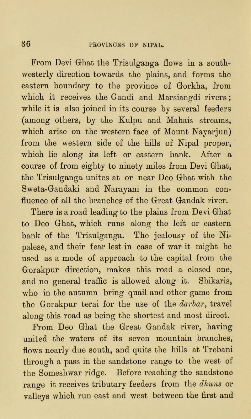 From Devi Ghat the Trisiilganga flows in a south- westerly direction towards the plains, and forms the eastern boundary to the province of Gorkha, from which it receives the Gandi and Marsiangdi rivers; while it is also joined in its course by several feeders (among others, by the Kulpu and Mahais streams, which arise on the western face of Mount Nayarjun) from the western side of the hills of Nipal proper, which lie along its left or eastern bank. After a course of from eighty to ninety miles from Devi Ghat, the Trisulganga unites at or near Deo Ghat with the Sweta-Gandaki and Narayani in the common con- fluence of all the branches of the Great Gandak river. There is a road leading to the plains from Devi Ghat to Deo Ghat, which runs along the left or eastern bank of the Trisulganga. The jealousy of the Ni- palese, and their fear lest in case of war it might be used as a mode of approach to the capital from the Gorakpur direction, makes this road a closed one, and no general trafl&c is allowed along it. Shikaris, who in the autumn bring quail and other game from the Gorakpur terai for the use of the darhar, travel along this road as being the shortest and most direct. From Deo Ghat the Great Gandak river, having united the waters of its seven mountain branches, flows nearly due south, and quits the hills at Trebani through a pass in the sandstone range to the west of the Someshwar ridge. Before reaching the sandstone range it receives tributary feeders from the dhuns or valleys which run east and west between the first and