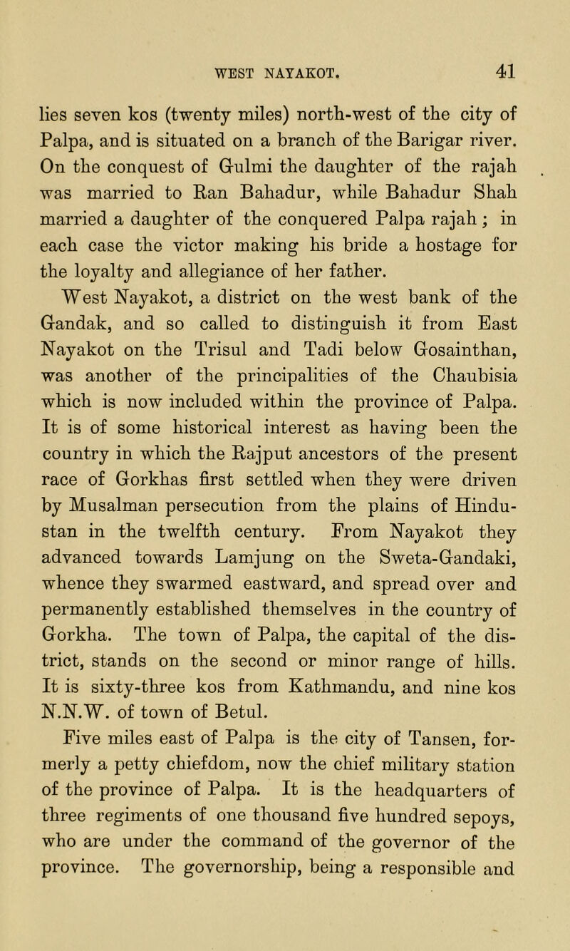 lies seven kos (twenty miles) north-west of the city of Palpa, and is situated on a branch of the Barigar river. On the conquest of Grulmi the daughter of the rajah was married to Ran Bahadur, while Bahadur Shah married a daughter of the conquered Palpa rajah ; in each case the victor making his bride a hostage for the loyalty and allegiance of her father. West Nayakot, a district on the west bank of the Grandak, and so called to distinguish it from Bast Nayakot on the Trisul and Tadi below Gosainthan, was another of the principalities of the Chaubisia which is now included within the province of Palpa. It is of some historical interest as having been the country in which the Rajput ancestors of the present race of Gorkhas first settled when they were driven by Musalman persecution from the plains of Hindu- stan in the twelfth century. From Hayakot they advanced towards Lamjung on the Sweta-Gandaki, whence they swarmed eastward, and spread over and permanently established themselves in the country of Gorkha. The town of Palpa, the capital of the dis- trict, stands on the second or minor range of hills. It is sixty-three kos from Kathmandu, and nine kos N.N.W. of town of Betul. Five miles east of Palpa is the city of Tansen, for- merly a petty chiefdom, now the chief military station of the province of Palpa. It is the headquarters of three regiments of one thousand five hundred sepoys, who are under the command of the governor of the province. The governorship, being a responsible and