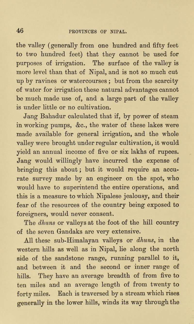 the valley (generally from one hundred and fifty feet to two hundred feet) that they cannot be used for purposes of irrigation. The surface of the valley is more level than that of Nipal, and is not so much cut up by ravines or watercourses ; but from the scarcity of water for irrigation these natural advantages cannot be much made use of, and a large part of the valley is under little or no cultivation. Jang Bahadur calculated that if, by power of steam in working pumps, &c., the water of these lakes were made available for general irrigation, and the whole valley were brought under regular cultivation, it would yield an annual income of five or six lakhs of rupees. Jang would willingly have incurred the expense of bringing this about; but it would require an accu- rate survey made by an engineer on the spot, who would have to superintend the entire operations, and this is a measure to which Nipalese jealousy, and their fear of the resources of the country being exposed to foreigners, would never consent. The dhuns or valleys at the foot of the hill country of the seven Grandaks are very extensive. All these sub-Himalayan valleys or dhuns, in the western hills as well as in Nipal, lie along the north side of the sandstone range, running parallel to it, and between it and the second or inner range of hills. They have an average breadth of from five to ten miles and an average length of from twenty to forty miles. Bach is traversed by a stream which rises generally in the lower hills, winds its way through the