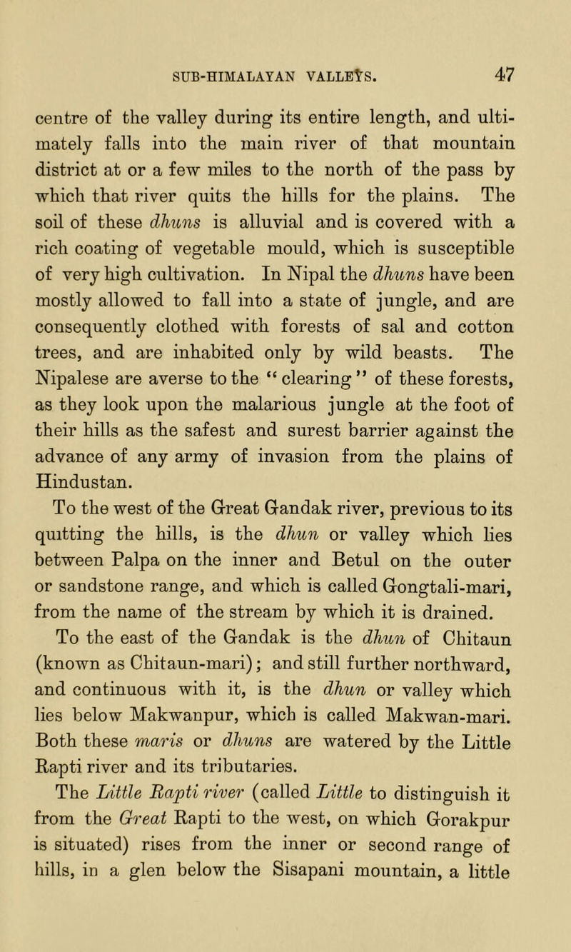 centre of the valley during its entire length, and ulti- mately falls into the main river of that mountain district at or a few miles to the north of the pass by which that river quits the hills for the plains. The soil of these dhuns is alluvial and is covered with a rich coating of vegetable mould, which is susceptible of very high cultivation. In Nipal the dhuns have been mostly allowed to fall into a state of jungle, and are consequently clothed with forests of sal and cotton trees, and are inhabited only by wild beasts. The Nipalese are averse to the “clearing” of these forests, as they look upon the malarious jungle at the foot of their hills as the safest and surest barrier against the advance of any army of invasion from the plains of Hindustan. To the west of the Great Gandak river, previous to its quitting the hills, is the dhun or valley which lies between Palpa on the inner and Betul on the outer or sandstone range, and which is called Gongtali-mari, from the name of the stream by which it is drained. To the east of the Gandak is the dhun of Chitaun (known as Chitaun-mari); and still further northward, and continuous with it, is the dhun or valley which lies below Makwanpur, which is called Makwan-mari. Both these mavis or dhuns are watered by the Little Bapti river and its tributaries. The Little Bapti river (called Little to distinguish it from the Great Rapti to the west, on which Gorakpur is situated) rises from the inner or second range of hills, in a glen below the Sisapani mountain, a little