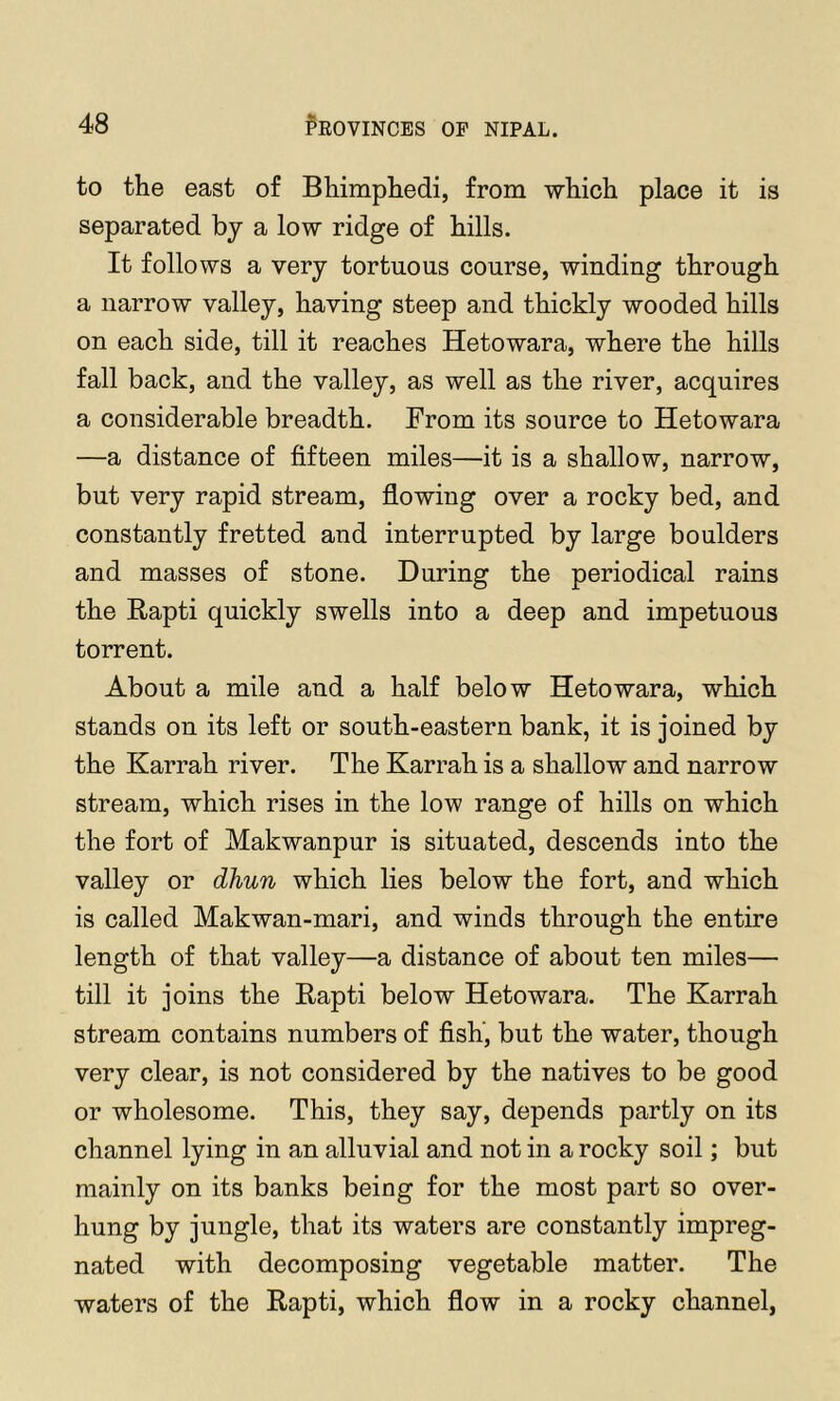 to the east of Bhimphedi, from which place it is separated by a low ridge of hills. It follows a very tortuous course, winding through a narrow valley, having steep and thickly wooded hills on each side, till it reaches Hetowara, where the hills fall back, and the valley, as well as the river, acquires a considerable breadth. From its source to Hetowara —a distance of fifteen miles—^it is a shallow, narrow, but very rapid stream, flowing over a rocky bed, and constantly fretted and interrupted by large boulders and masses of stone. During the periodical rains the Rapti quickly swells into a deep and impetuous torrent. About a mile and a half below Hetowara, which stands on its left or south-eastern bank, it is joined by the Karrah river. The Karrah is a shallow and narrow stream, which rises in the low range of hills on which the fort of Makwanpur is situated, descends into the valley or dhun which lies below the fort, and which is called Makwan-mari, and winds through the entire length of that valley—a distance of about ten miles— till it joins the Rapti below Hetowara. The Karrah stream contains numbers of fish, but the water, though very clear, is not considered by the natives to be good or wholesome. This, they say, depends partly on its channel lying in an alluvial and not in a rocky soil; but mainly on its banks being for the most part so over- hung by jungle, that its waters are constantly impreg- nated with decomposing vegetable matter. The waters of the Rapti, which flow in a rocky channel,