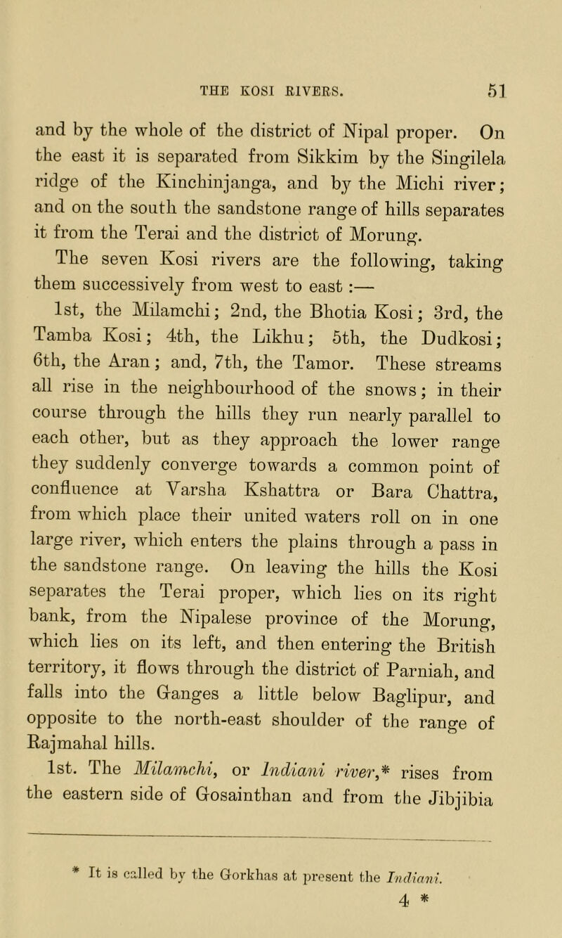 and bj the whole of the district of Nipal proper. On the east it is separated from Sikkim by the Singilela ridge of the Kinchinjanga, and by the Michi river; and on the south the sandstone range of hills separates it from the Terai and the district of Morung-. The seven Kosi rivers are the following, taking them successively from west to east :— 1st, the Milamchi; 2nd, the Bhotia Kosi; 3rd, the Tamba Kosi; 4th, the Likhu; 5th, the Dudkosi; 6th, the Aran; and, 7th, the Tamor. These streams all rise in the neighbourhood of the snows; in their course through the hills they run nearly parallel to each other, but as they approach the lower range they suddenly converge towards a common point of confluence at Varsha Kshattra or Bara Chattra, from which place their united waters roll on in one large river, which enters the plains through a pass in the sandstone range. On leaving the hills the Kosi separates the Terai proper, which lies on its right bank, from the Nipalese province of the Morung, which lies on its left, and then entering the British territory, it flows through the district of Parniah, and falls into the Granges a little below Baglipur, and opposite to the north-east shoulder of the range of Rajmahal hills. 1st. The Milamchi^ or Indiani river,* rises from the eastern side of Gosainthan and from the Jibjibia * It is called by the Gorkhas at present the Indiani. 4 *