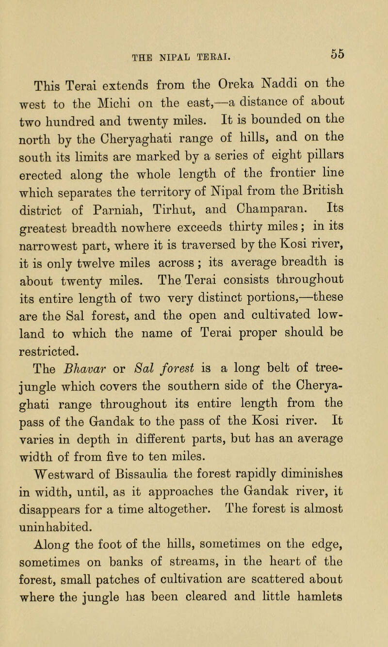 THE NIPAL TEEM. This Terai extends from the Oreka Naddi on the west to the Michi on the east,—a distance of about two hundred and twenty miles. It is bounded on the north by the Cheryaghati range of hills, and on the south its limits are marked by a series of eight pillars erected along the whole length of the frontier line which separates the territory of Nipal from the British district of Parniah, Tirhut, and Champaran. Its greatest breadth nowhere exceeds thirty miles; in its narrowest part, where it is traversed by the Kosi river, it is only twelve miles across ; its average breadth is about twenty miles. The Terai consists throughout its entire length of two very distinct portions,—these are the Sal forest, and the open and cultivated low- land to which the name of Terai proper should be restricted. The Bhavar or Sal forest is a long belt of tree- jungle which covers the southern side of the Cherya- ghati range throughout its entire length from the pass of the Gandak to the pass of the Kosi river. It varies in depth in different parts, but has an average width of from five to ten miles. Westward of Bissaulia the forest rapidly diminishes in width, until, as it approaches the Gandak river, it disappears for a time altogether. The forest is almost uninhabited. Along the foot of the hills, sometimes on the edge, sometimes on banks of streams, in the heart of the forest, small patches of cultivation are scattered about where the jungle has been cleared and little hamlets