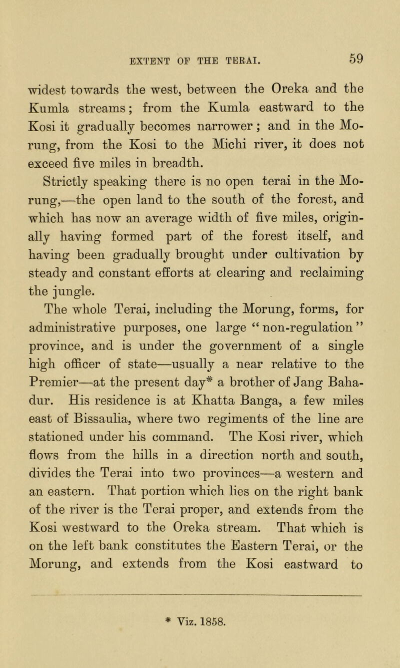 ■widest to'^vards the -west, between the Oreka and the Kumla streams; from the Kumla eastward to the Kosi it gradually becomes narrower; and in the Mo- rung, from the Kosi to the Michi ri'ver, it does not exceed five miles in breadth. Strictly speaking there is no open terai in the Mo- rung,—the open land to the south of the forest, and which has now an average width of five miles, origin- ally ha’vdng formed part of the forest itself, and having been gradually brought under cultivation by steady and constant efforts at clearing and reclaiming the jungle. The whole Terai, including the Morung, forms, for administrative purposes, one large “ non-regulation ” pro'vince, and is under the government of a single high ofl&cer of state—usually a near relative to the Premier—at the present day* a brother of Jang Baha- dur. His residence is at Khatta Banga, a few miles east of Bissaulia, where two regiments of the line are stationed under his command. The Kosi river, which flows from the hills in a direction north and south, di-vides the Terai into two provinces—a western and an eastern. That portion which lies on the right bank of the river is the Terai proper, and extends from the Kosi westward to the Oreka stream. That which is on the left bank constitutes the Eastern Terai, or the Morung, and extends from the Kosi eastward to * Viz. 1858.