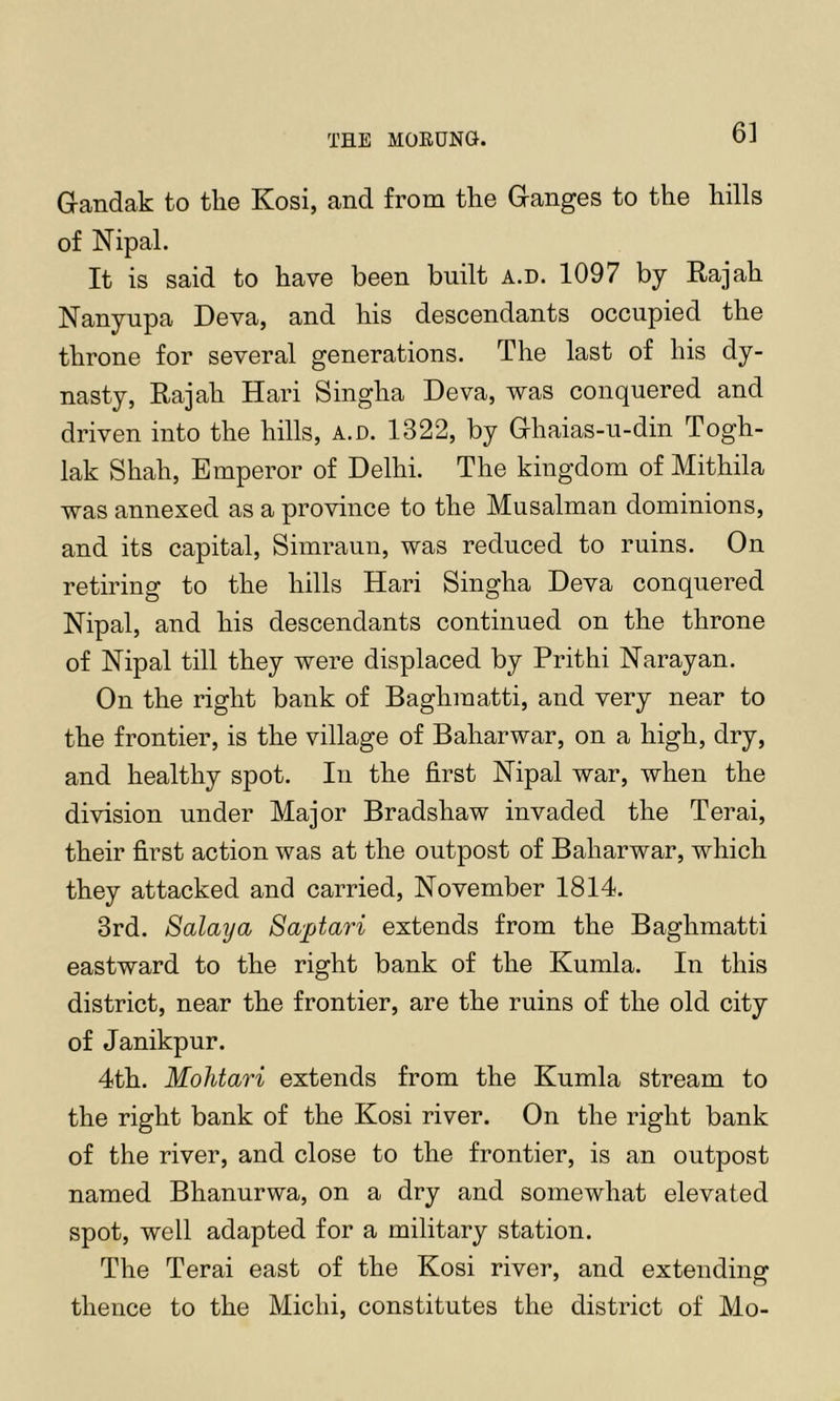 THE MOEUNG. Grandak to the Kosi, and from the Granges to the hills of Nipal. It is said to have been built a.d. 1097 by Rajah Nanyupa Deva, and his descendants occupied the throne for several generations. The last of his dy- nasty, Rajah Hari Singha Deva, was conquered and driven into the hills, a.d. 1322, by Grhaias-u-din Togh- lak Shah, Emperor of Delhi. The kingdom of Mithila was annexed as a province to the Musalman dominions, and its capital, Simraun, was reduced to ruins. On retiring to the hills Hari Singha Deva conquered Nipal, and his descendants continued on the throne of Nipal till they were displaced by Prithi Narayan. On the right bank of Baghraatti, and very near to the frontier, is the village of Baharwar, on a high, dry, and healthy spot. In the first Nipal war, when the division under Major Bradshaw invaded the Terai, their first action was at the outpost of Baharwar, which they attacked and carried, November 1814. 3rd. Salaya Saptari extends from the Baghmatti eastward to the right bank of the Kumla. In this district, near the frontier, are the ruins of the old city of Janikpur. 4th. Mohtari extends from the Kumla stream to the right bank of the Kosi river. On the right bank of the river, and close to the frontier, is an outpost named Bhanurwa, on a dry and somewhat elevated spot, well adapted for a military station. The Terai east of the Kosi river, and extending thence to the Michi, constitutes the district of Mo-