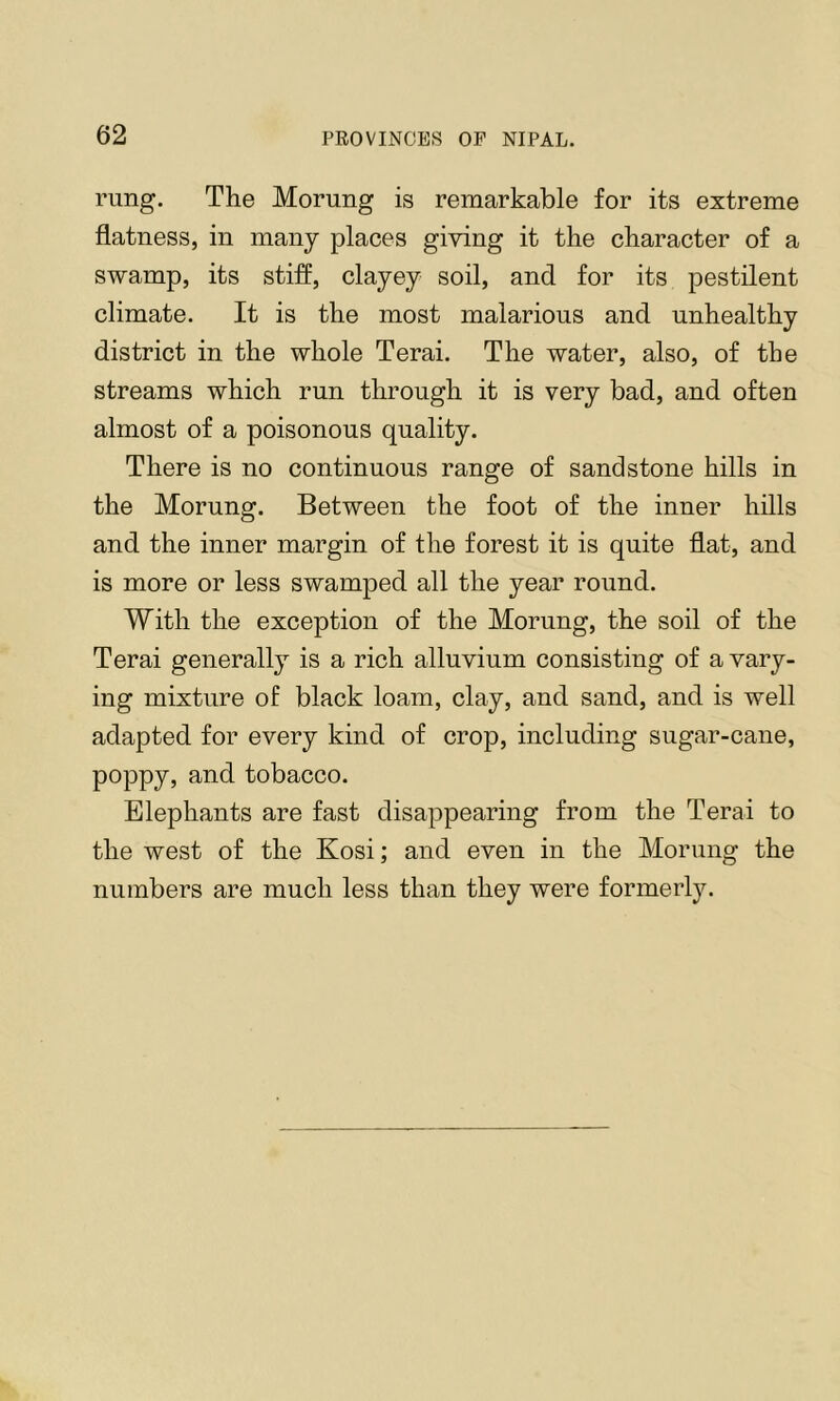 rung. The Morung is remarkable for its extreme flatness, in many places giving it the character of a swamp, its stiff, clayey soil, and for its pestilent climate. It is the most malarious and unhealthy district in the whole Terai. The water, also, of the streams which run through it is very bad, and often almost of a poisonous quality. There is no continuous range of sandstone hills in the Morung. Between the foot of the inner hills and the inner margin of the forest it is quite flat, and is more or less swamped all the year round. With the exception of the Morung, the soil of the Terai generally is a rich alluvium consisting of a vary- ing mixture of black loam, clay, and sand, and is well adapted for every kind of crop, including sugar-cane, poppy, and tobacco. Elephants are fast disappearing from the Terai to the west of the Kosi; and even in the Morung the numbers are much less than they were formerly.