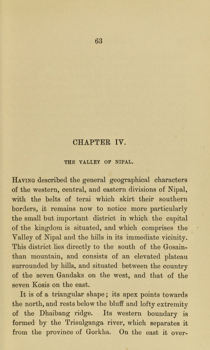 CHAPTER IV. THE VALLEY OP NIPAL. Having described the general geographical characters of the western, central, and eastern divisions of Nipal, with the belts of terai which skirt their southern borders, it remains now to notice more particularly the small but important district in which the capital of the kingdom is situated, and which comprises the Valley of Nipal and the hills in its immediate vicinity. This district lies directly to the south of the Gosain- than mountain, and consists of an elevated plateau surrounded by hills, and situated between the country of the seven Gandaks on the west, and that of the seven Kosis on the east. It is of a triangular shape; its apex points towards the north, and rests below the bluff and lofty extremity of the Dhaibang ridge. Its western boundary is formed by the Trisulganga river, which separates it from the province of Gorkha. On the east it over-